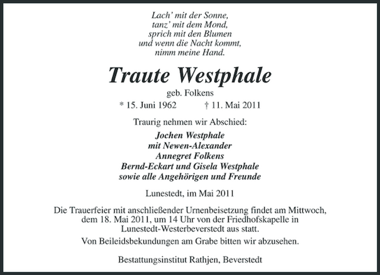 <p>Lach’ mit der Sonne, tanz’ mit dem Mond, sprich mit den Blumen und wenn die Nacht kommt, nimm meine Hand.</p>
<p>Traute Westphale<br />geb. Folkens * 15. Juni 1962 † 11. Mai 2011 Traurig nehmen wir Abschied: Jochen Westphale mit Newen-Alexander Annegret Folkens Bernd-Eckart und Gisela Westphale sowie alle Angehörigen und Freunde Lunestedt, im Mai 2011 Die Trauerfeier mit anschließender Urnenbeisetzung findet am Mittwoch, dem 18. Mai 2011, um 14 Uhr von der Friedhofskapelle in Lunestedt-Westerbeverstedt aus statt. Von Beileidsbekundungen am Grabe bitten wir abzusehen. Bestattungsinstitut Rathjen, Beverstedt</p>
