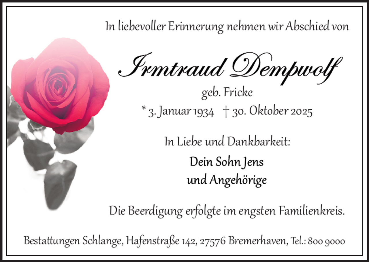 <p>In liebevoller Erinnerung nehmen wir Abschied von</p>
<p>geb. Fricke<br />* 3. Januar 1934 † 30. Oktober 2025<br />In Liebe und Dankbarkeit:</p>
<p>Die Beerdigung erfolgte im engsten Familienkreis.<br />Bestattungen Schlange, Hafenstraße 142, 27576 Bremerhaven, Tel.: 800 9000</p>