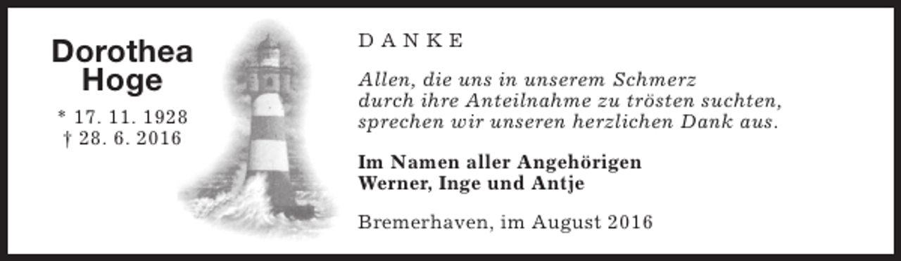 <p>Dorothea<br />Hoge<br />* 17. 11. 1928<br />† 28. 6. 2016</p><p>DANKE<br />Allen, die uns in unserem Schmerz<br />durch ihre Anteilnahme zu trösten suchten,<br />sprechen wir unseren herzlichen Dank aus.<br />Im Namen aller Angehörigen<br />Werner, Inge und Antje<br />Bremerhaven, im August 2016</p>