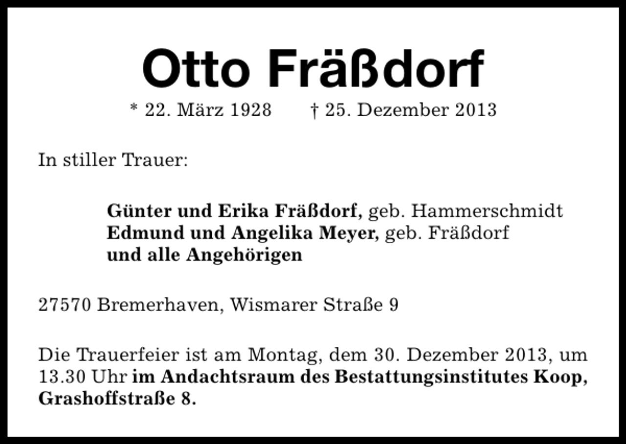 <p>Otto Fräßdorf</p><p>* 22. März 1928</p><p>† 25. Dezember 2013</p><p>In stiller Trauer:<br />Günter und Erika Fräßdorf, geb. Hammerschmidt<br />Edmund und Angelika Meyer, geb. Fräßdorf<br />und alle Angehörigen<br />27570 Bremerhaven, Wismarer Straße 9<br />Die Trauerfeier ist am Montag, dem 30. Dezember 2013, um<br />13.30 Uhr im Andachtsraum des Bestattungsinstitutes Koop,<br />Grashoffstraße 8.</p>
