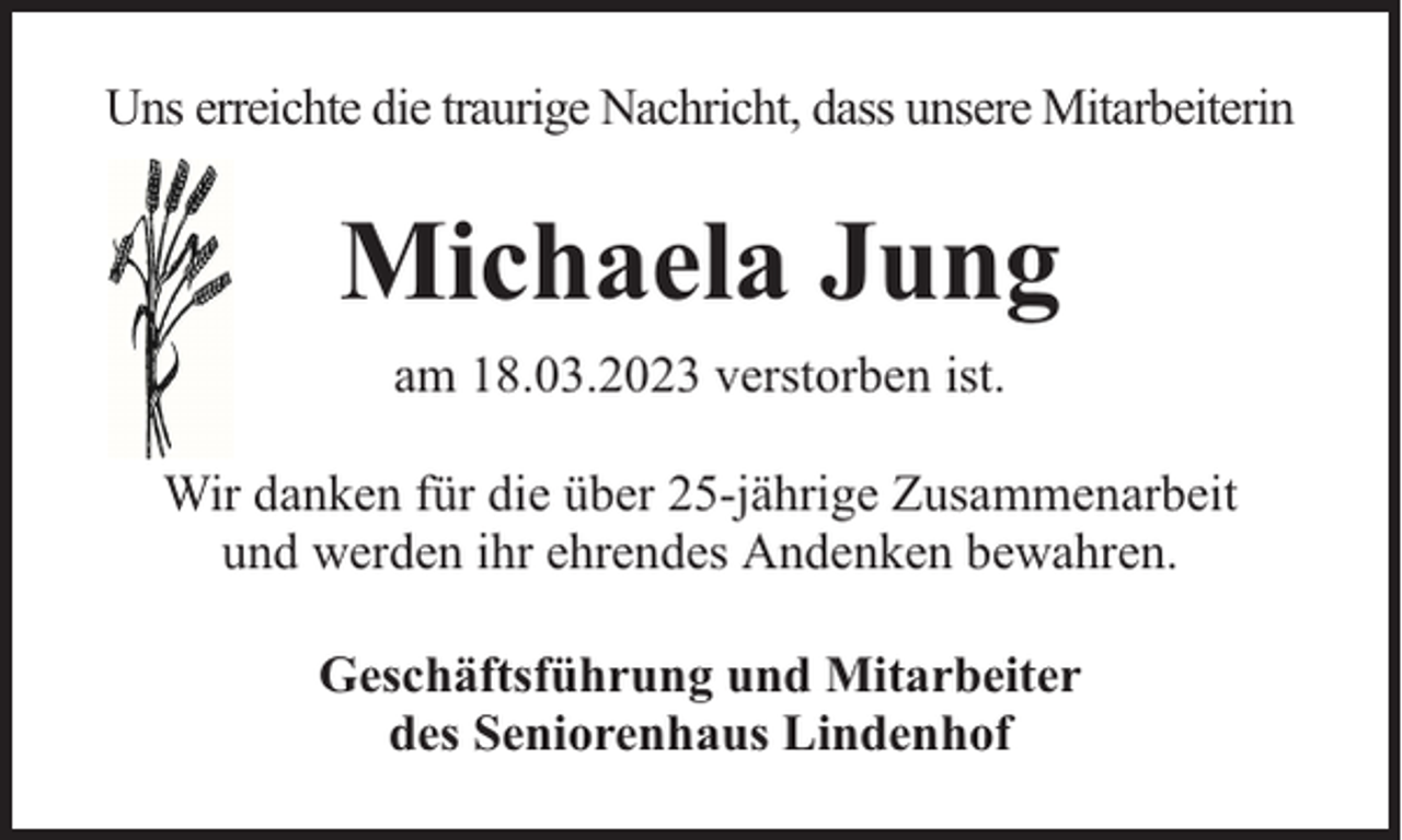 <p>Uns erreichte die traurige Nachricht, dass unsere Mitarbeiterin</p><p>Michaela Jung<br />am 18.03.2023 verstorben ist.<br />Wir danken für die über 25-jährige Zusammenarbeit<br />und werden ihr ehrendes Andenken bewahren.<br />Geschäftsführung und Mitarbeiter<br />des Seniorenhaus Lindenhof</p>