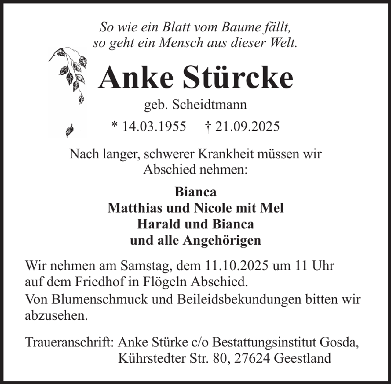 <p>So wie ein Blatt vom Baume fällt,<br />so geht ein Mensch aus dieser Welt.</p>
<p>Anke Stürcke<br />geb. Scheidtmann<br />* 14.03.1955</p>
<p>† 21.09.2025</p>
<p>Nach langer, schwerer Krankheit müssen wir<br />Abschied nehmen:<br />Bianca<br />Matthias und Nicole mit Mel<br />Harald und Bianca<br />und alle Angehörigen<br />Wir nehmen am Samstag, dem 11.10.2025 um 11 Uhr<br />auf dem Friedhof in Flögeln Abschied.<br />Von Blumenschmuck und Beileidsbekundungen bitten wir<br />abzusehen.<br />Traueranschrift: Anke Stürke c/o Bestattungsinstitut Gosda,<br />Kührstedter Str. 80, 27624 Geestland</p>