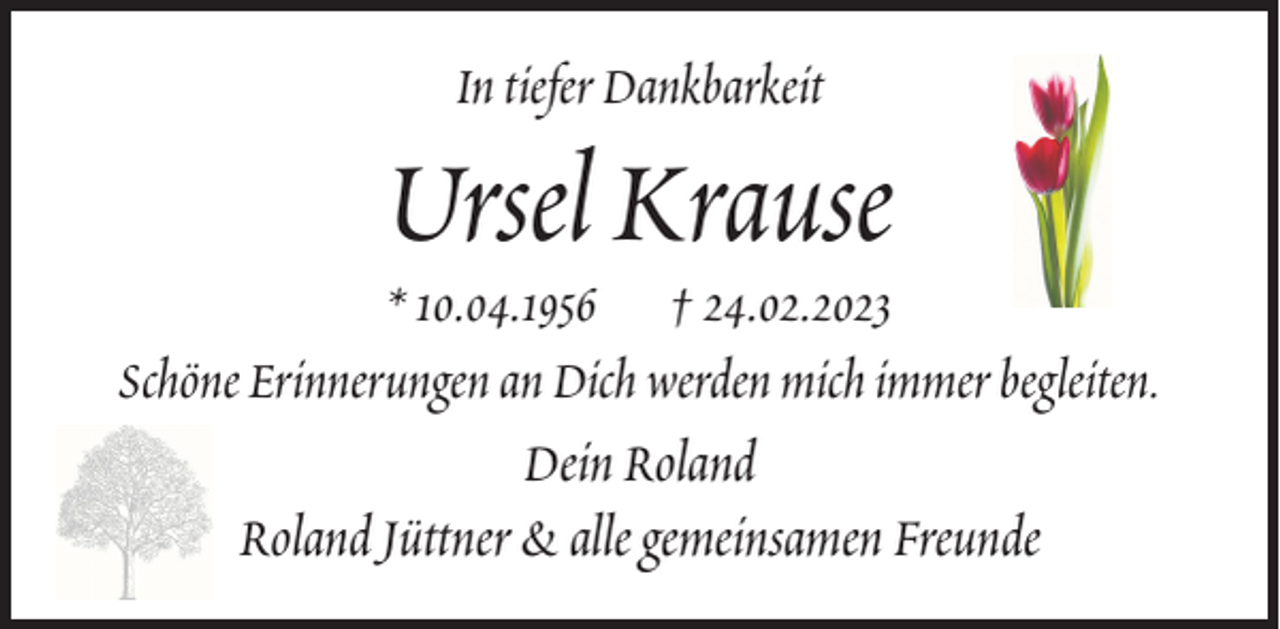 <p>In tiefer Dankbarkeit</p><p>Ursel Krause</p><p>* 10.04.1956 † 24.02.2023<br />Schöne Erinnerungen an Dich werden mich immer begleiten.<br />Dein Roland<br />Roland Jüttner &amp; alle gemeinsamen Freunde</p>