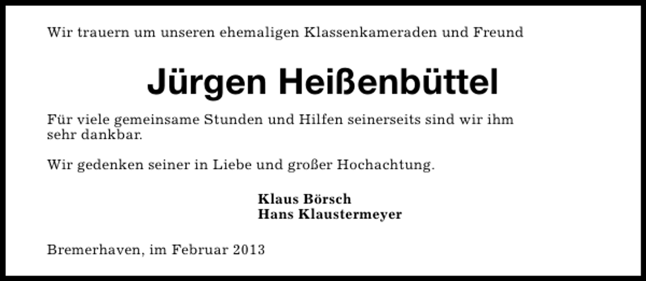 <p>Wir trauern um unseren ehemaligen Klassenkameraden und Freund</p><p>Jürgen Heißenbüttel<br />Für viele gemeinsame Stunden und Hilfen seinerseits sind wir ihm<br />sehr dankbar.<br />Wir gedenken seiner in Liebe und großer Hochachtung.<br />Klaus Börsch<br />Hans Klaustermeyer<br />Bremerhaven, im Februar 2013</p>