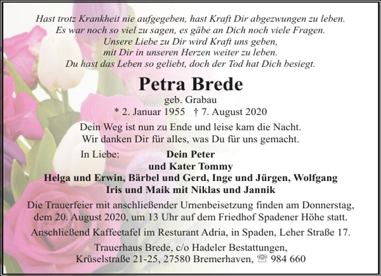 <p>Hast trotz Krankheit nie aufgegeben, hast Kraft Dir abgezwungen zu leben.<br />Es war noch so viel zu sagen, es gäbe an Dich noch viele Fragen.<br />Unsere Liebe zu Dir wird Kraft uns geben,<br />mit Dir in unseren Herzen weiter zu leben.<br />Du hast das Leben so geliebt, doch der Tod hat Dich besiegt.</p><p>Petra Brede</p><p>geb. Grabau<br />* 2. Januar 1955 † 7. August 2020<br />Dein Weg ist nun zu Ende und leise kam die Nacht.<br />Wir danken Dir für alles, was Du für uns gemacht.<br />In Liebe:<br />Dein Peter<br />und Kater Tommy<br />Helga und Erwin, Bärbel und Gerd, Inge und Jürgen, Wolfgang<br />Iris und Maik mit Niklas und Jannik<br />Die Trauerfeier mit anschließender Urnenbeisetzung finden am Donnerstag,<br />dem 20. August 2020, um 13 Uhr auf dem Friedhof Spadener Höhe statt.<br />Anschließend Kaffeetafel im Resturant Adria, in Spaden, Leher Straße 17.<br />Trauerhaus Brede, c/o Hadeler Bestattungen,<br />Krüselstraße 21-25, 27580 Bremerhaven, ' 984 660</p>