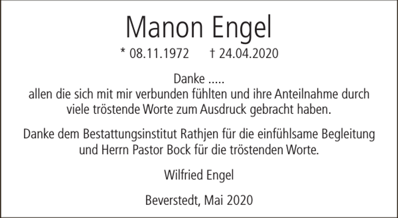 <p>Manon Engel</p><p>* 08.11.1972</p><p>† 24.04.2020</p><p>Danke .....<br />allen die sich mit mir verbunden fühlten und ihre Anteilnahme durch<br />viele tröstende Worte zum Ausdruck gebracht haben.<br />Danke dem Bestattungsinstitut Rathjen für die einfühlsame Begleitung<br />und Herrn Pastor Bock für die tröstenden Worte.<br />Wilfried Engel<br />Beverstedt, Mai 2020</p>