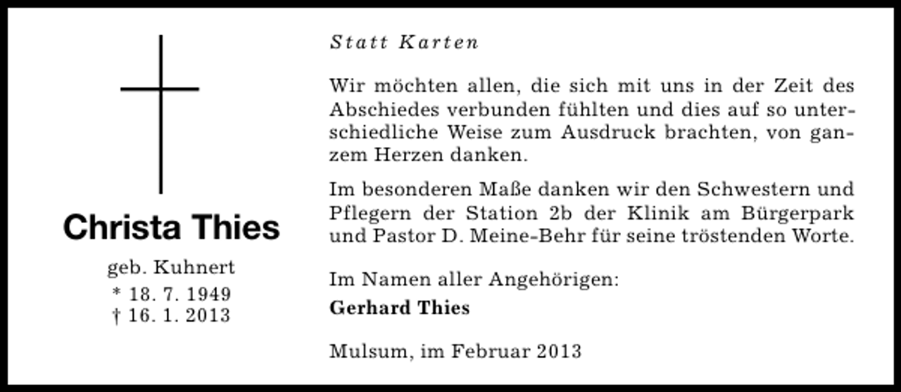 <p>Statt Karten<br />Wir möchten allen, die sich mit uns in der Zeit des<br />Abschiedes verbunden fühlten und dies auf so unterschiedliche Weise zum Ausdruck brachten, von ganzem Herzen danken.</p><p>Christa Thies<br />geb. Kuhnert<br />* 18. 7. 1949<br />† 16. 1. 2013</p><p>Im besonderen Maße danken wir den Schwestern und<br />Pflegern der Station 2b der Klinik am Bürgerpark<br />und Pastor D. Meine-Behr für seine tröstenden Worte.<br />Im Namen aller Angehörigen:<br />Gerhard Thies<br />Mulsum, im Februar 2013</p>