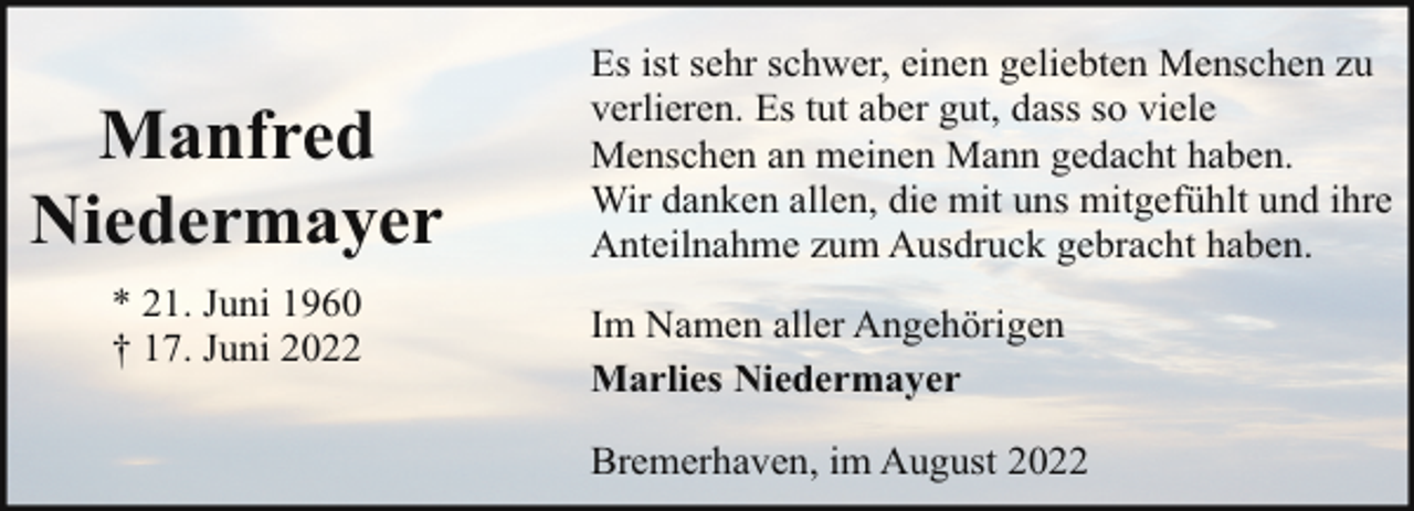 <p>Manfred<br />Niedermayer<br />* 21. Juni 1960<br />† 17. Juni 2022</p><p>Es ist sehr schwer, einen geliebten Menschen zu<br />verlieren. Es tut aber gut, dass so viele<br />Menschen an meinen Mann gedacht haben.<br />Wir danken allen, die mit uns mitgefühlt und ihre<br />Anteilnahme zum Ausdruck gebracht haben.<br />Im Namen aller Angehörigen<br />Marlies Niedermayer<br />Bremerhaven, im August 2022</p>