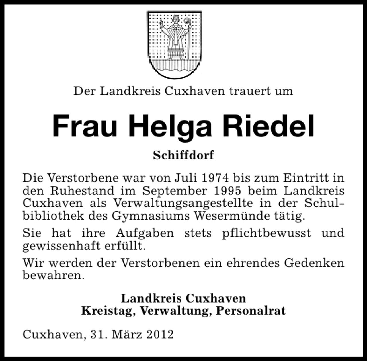 <p>Der Landkreis Cuxhaven trauert um</p><p>Frau Helga Riedel<br />Schiffdorf</p><p>Die Verstorbene war von Juli 1974 bis zum Eintritt in<br />den Ruhestand im September 1995 beim Landkreis<br />Cuxhaven als Verwaltungsangestellte in der Schulbibliothek des Gymnasiums Wesermünde tätig.<br />Sie hat ihre Aufgaben stets pflichtbewusst und<br />gewissenhaft erfüllt.<br />Wir werden der Verstorbenen ein ehrendes Gedenken<br />bewahren.<br />Landkreis Cuxhaven<br />Kreistag, Verwaltung, Personalrat<br />Cuxhaven, 31. März 2012</p>