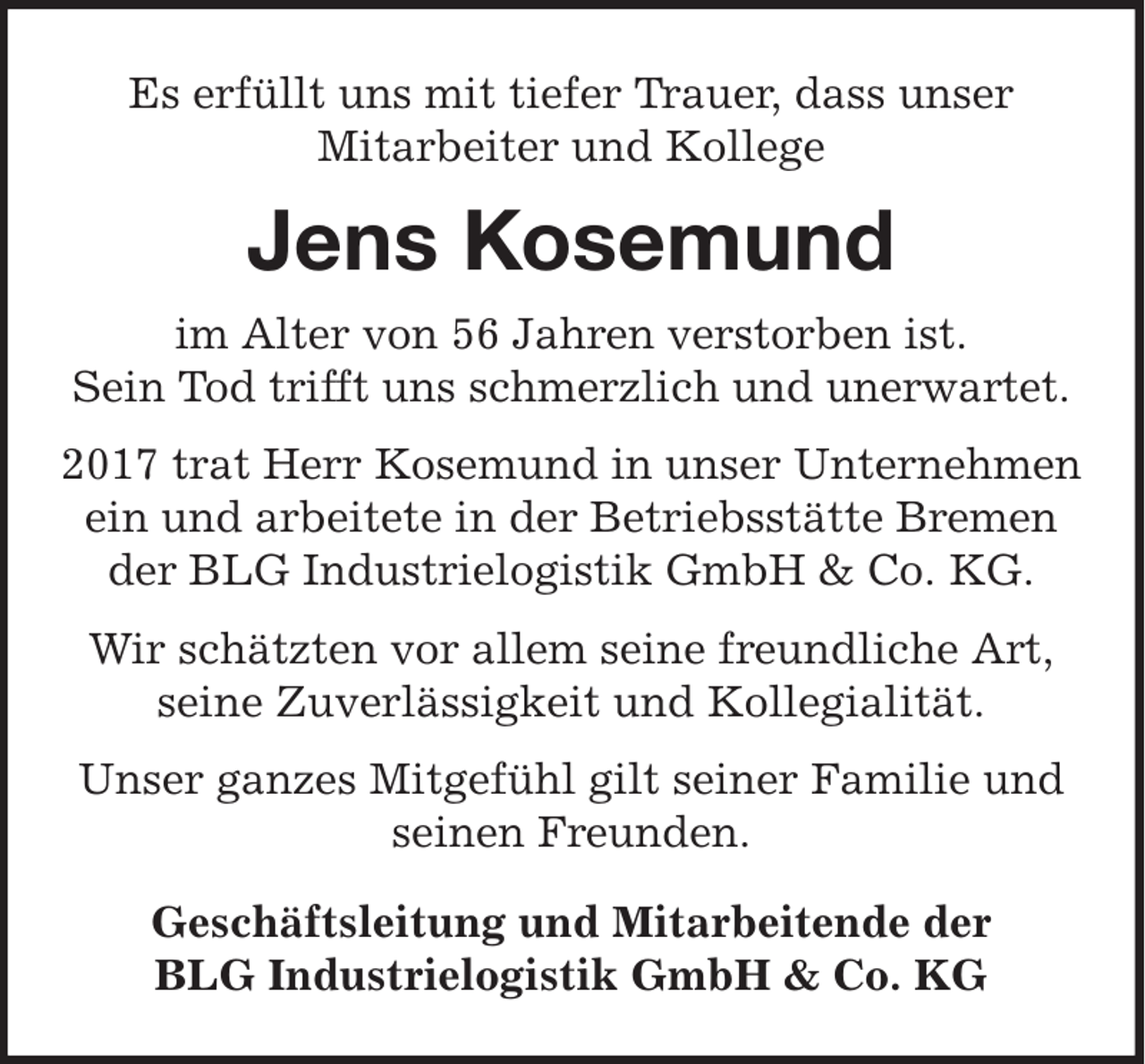 <p>Es erfüllt uns mit tiefer Trauer, dass unser<br />Mitarbeiter und Kollege</p><p>Jens Kosemund<br />im Alter von 56 Jahren verstorben ist.<br />Sein Tod trifft uns schmerzlich und unerwartet.<br />2017 trat Herr Kosemund in unser Unternehmen<br />ein und arbeitete in der Betriebsstätte Bremen<br />der BLG Industrielogistik GmbH &amp; Co. KG.<br />Wir schätzten vor allem seine freundliche Art,<br />seine Zuverlässigkeit und Kollegialität.<br />Unser ganzes Mitgefühl gilt seiner Familie und<br />seinen Freunden.<br />Geschäftsleitung und Mitarbeitende der<br />BLG Industrielogistik GmbH &amp; Co. KG</p>