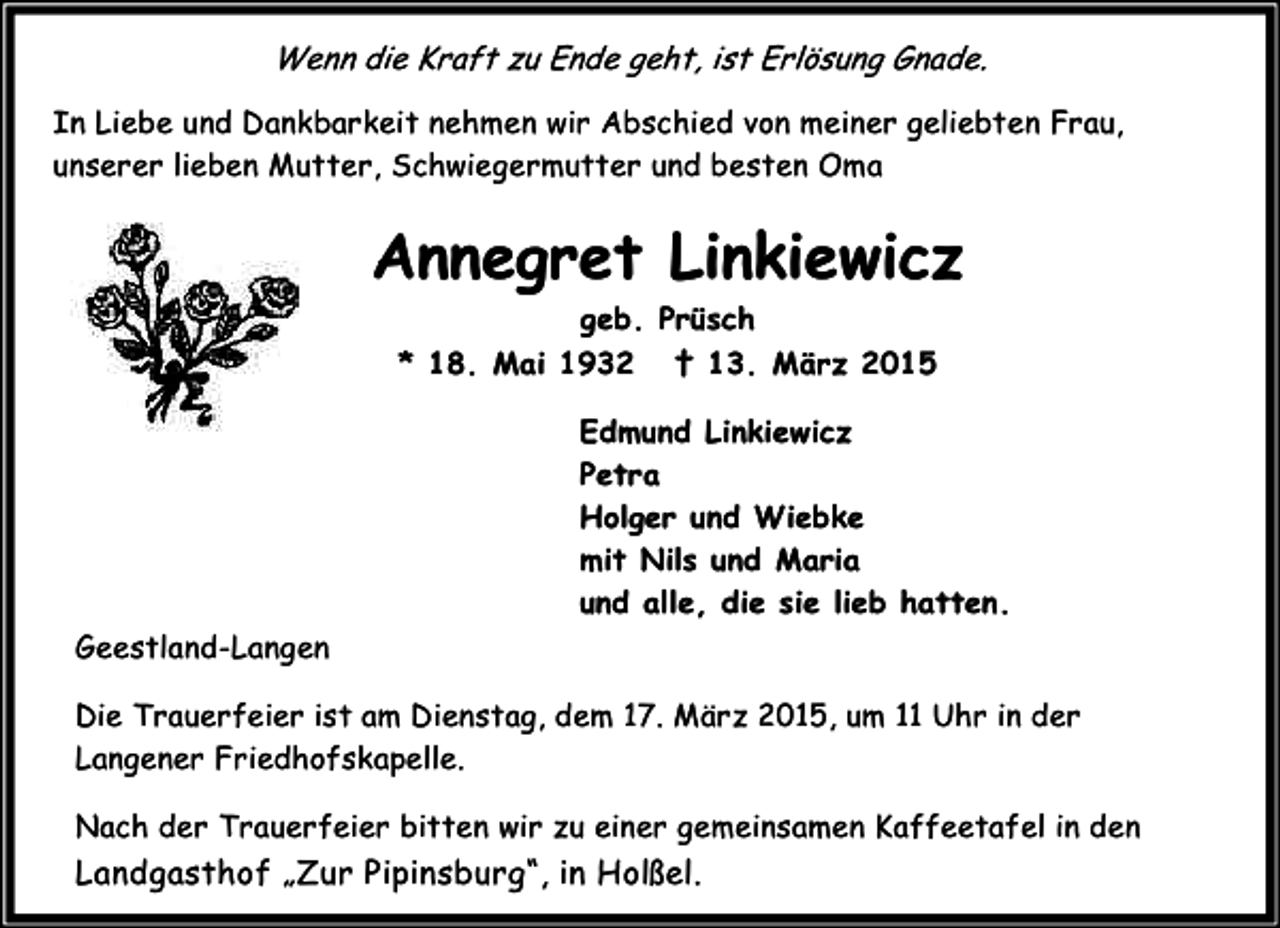 <p>Wenn die Kraft zu Ende geht, ist Erlösung Gnade.<br />In Liebe und Dankbarkeit nehmen wir Abschied von meiner geliebten Frau,<br />unserer lieben Mutter, Schwiegermutter und besten Oma</p><p>Annegret Linkiewicz<br />geb. Prüsch<br />* 18. Mai 1932 † 13. März 2015<br />Edmund Linkiewicz<br />Petra<br />Holger und Wiebke<br />mit Nils und Maria<br />und alle, die sie lieb hatten.<br />Geestland-Langen<br />Die Trauerfeier ist am Dienstag, dem 17. März 2015, um 11 Uhr in der<br />Langener Friedhofskapelle.<br />Nach der Trauerfeier bitten wir zu einer gemeinsamen Kaffeetafel in den</p><p>Landgasthof „Zur Pipinsburg“, in Holßel.</p>