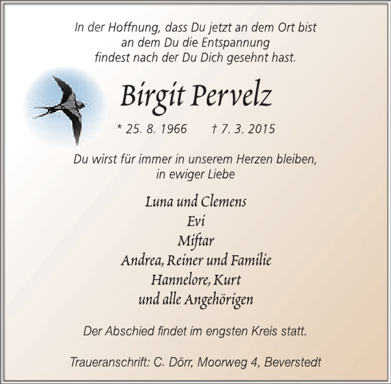 <p>In der Hoffnung, dass Du jetzt an dem Ort bist<br />an dem Du die Entspannung<br />findest nach der Du Dich gesehnt hast.</p>
<p>Birgit Pervelz<br />* 25. 8. 1966</p>
<p>† 7. 3. 2015</p>
<p>Du wirst für immer in unserem Herzen bleiben,<br />in ewiger Liebe</p>
<p>Luna und Clemens<br />Evi<br />Mift<br />ftar<br />t<br />Andrea,Reiner und Familie<br />Hannelore,Kurt<br />und alle Angehörigen<br />Der Abschied findet im engsten Kreis statt.<br />Traueranschrift: C. Dörr, Moorweg 4, Beverstedt<br />rw</p>