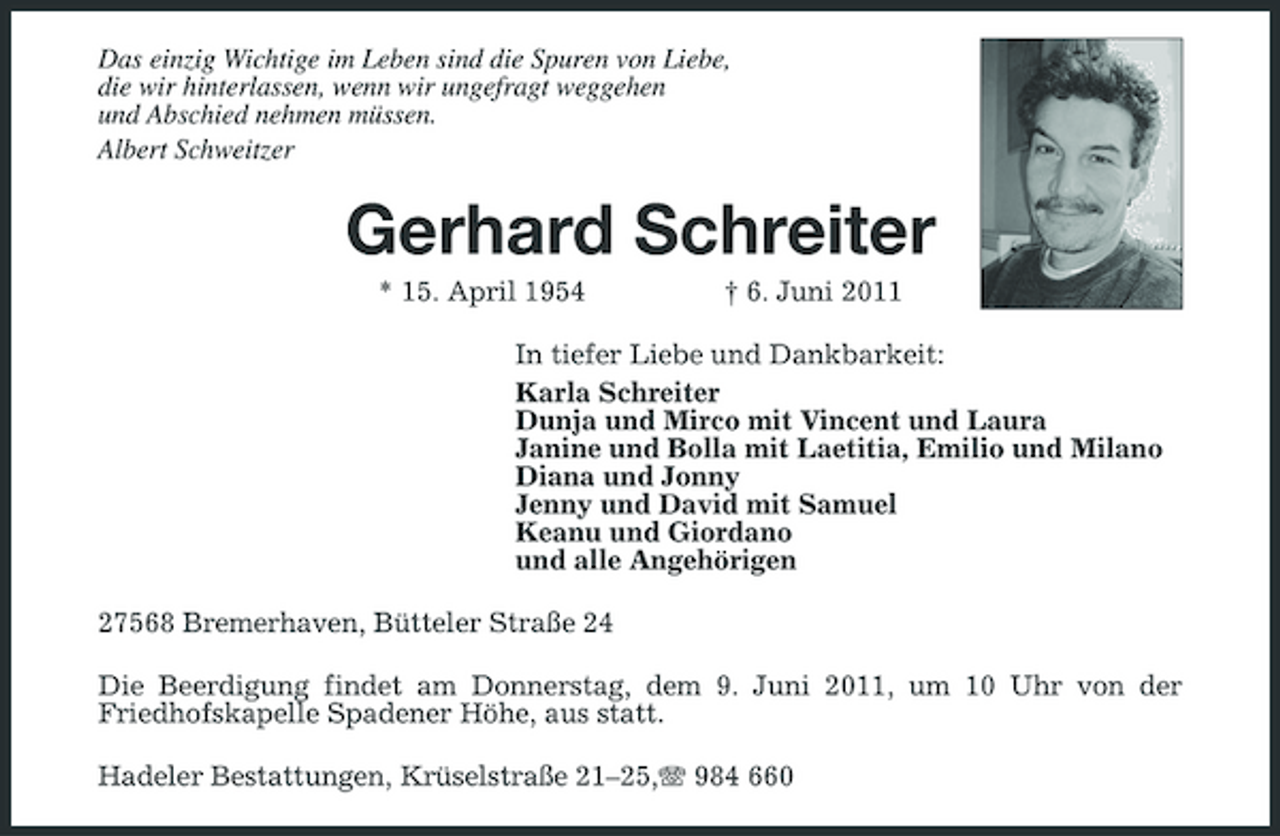 <p>Das einzig Wichtige im Leben sind die Spuren von Liebe, die wir hinterlassen, wenn wir ungefragt weggehen und Abschied nehmen müssen. Albert Schweitzer</p><p>Gerhard Schreiter<br />* 15. April 1954 † 6. Juni 2011 In tiefer Liebe und Dankbarkeit: Karla Schreiter Dunja und Mirco mit Vincent und Laura Janine und Bolla mit Laetitia, Emilio und Milano Diana und Jonny Jenny und David mit Samuel Keanu und Giordano und alle Angehörigen 27568 Bremerhaven, Bütteler Straße 24 Die Beerdigung findet am Donnerstag, dem 9. Juni 2011, um 10 Uhr von der Friedhofskapelle Spadener Höhe, aus statt. Hadeler Bestattungen, Krüselstraße 21–25, 984 660</p>