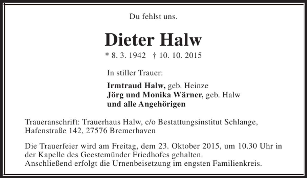 <p>Du fehlst uns.</p><p>Dieter Halw<br />* 8. 3. 1942 † 10. 10. 2015</p><p>In stiller Trauer:<br />Irmtraud Halw, geb. Heinze<br />Jörg und Monika Wärner, geb. Halw<br />und alle Angehörigen<br />Traueranschrift: Trauerhaus Halw, c/o Bestattungsinstitut Schlange,<br />Hafenstraße 142, 27576 Bremerhaven<br />Die Trauerfeier wird am Freitag, dem 23. Oktober 2015, um 10.30 Uhr in<br />der Kapelle des Geestemünder Friedhofes gehalten.<br />Anschließend erfolgt die Urnenbeisetzung im engsten Familienkreis.</p>