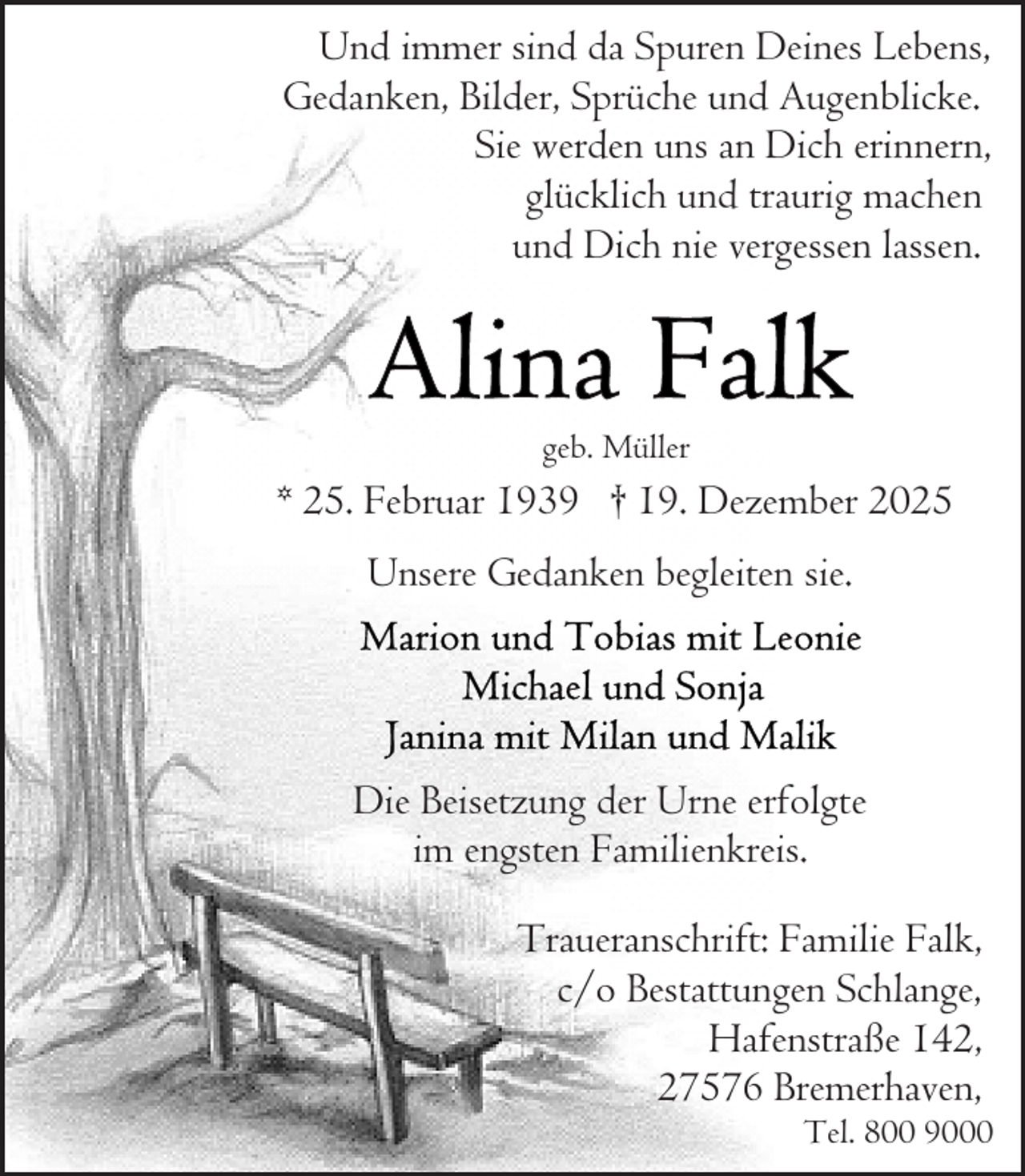 <p>Und immer sind da Spuren Deines Lebens,<br />Gedanken, Bilder, Sprüche und Augenblicke.<br />Sie werden uns an Dich erinnern,<br />glücklich und traurig machen<br />und Dich nie vergessen lassen.</p><p>geb. Müller</p><p>* 25. Februar 1939 † 19. Dezember 2025<br />Unsere Gedanken begleiten sie.</p><p>Die Beisetzung der Urne erfolgte<br />im engsten Familienkreis.<br />Traueranschrift: Familie Falk,<br />c/o Bestattungen Schlange,<br />Hafenstraße 142,<br />27576 Bremerhaven,</p><p>Tel. 800 9000</p>
