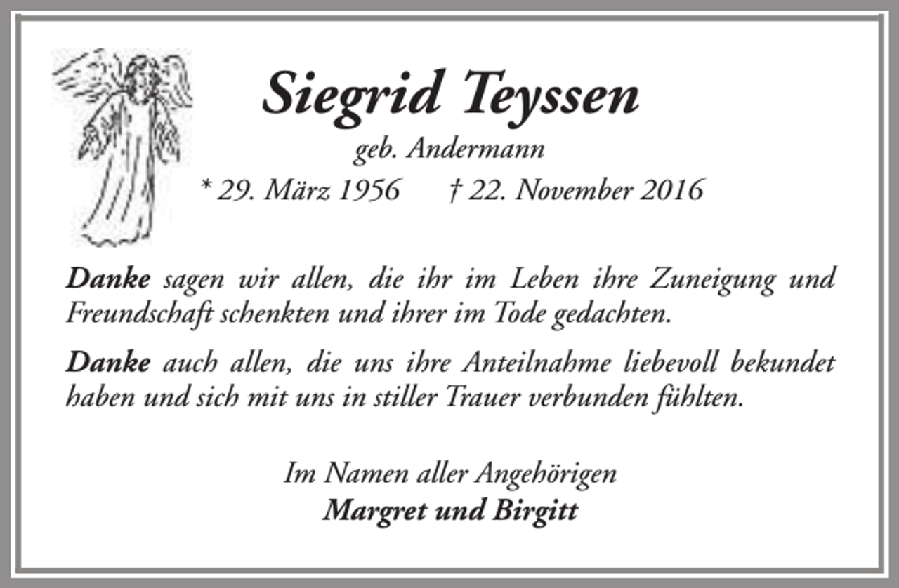 <p>Siegrid Teyssen</p><p>geb. Andermann<br />* 29. März 1956<br />† 22. November 2016<br />Danke sagen wir allen, die ihr im Leben ihre Zuneigung und<br />Freundschaft schenkten und ihrer im Tode gedachten.<br />Danke auch allen, die uns ihre Anteilnahme liebevoll bekundet<br />haben und sich mit uns in stiller Trauer verbunden fühlten.<br />Im Namen aller Angehörigen<br />Margret und Birgitt</p>