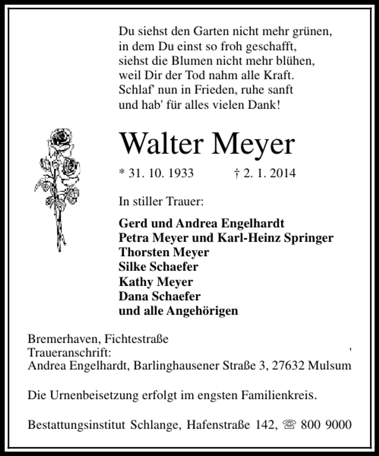 <p>Du siehst den Garten nicht mehr grünen,<br />in dem Du einst so froh geschafft,<br />siehst die Blumen nicht mehr blühen,<br />weil Dir der Tod nahm alle Kraft.<br />Schlaf' nun in Frieden, ruhe sanft<br />und hab' für alles vielen Dank!</p><p>Walter Meyer<br />* 31. 10. 1933</p><p>† 2. 1. 2014</p><p>In stiller Trauer:<br />Gerd und Andrea Engelhardt<br />Petra Meyer und Karl-Heinz Springer<br />Thorsten Meyer<br />Silke Schaefer<br />Kathy Meyer<br />Dana Schaefer<br />und alle Angehörigen<br />Bremerhaven, Fichtestraße<br />Traueranschrift:<br />'<br />Andrea Engelhardt, Barlinghausener Straße 3, 27632 Mulsum<br />Die Urnenbeisetzung erfolgt im engsten Familienkreis.<br />Bestattungsinstitut Schlange, Hafenstraße 142, s 800 9000</p>