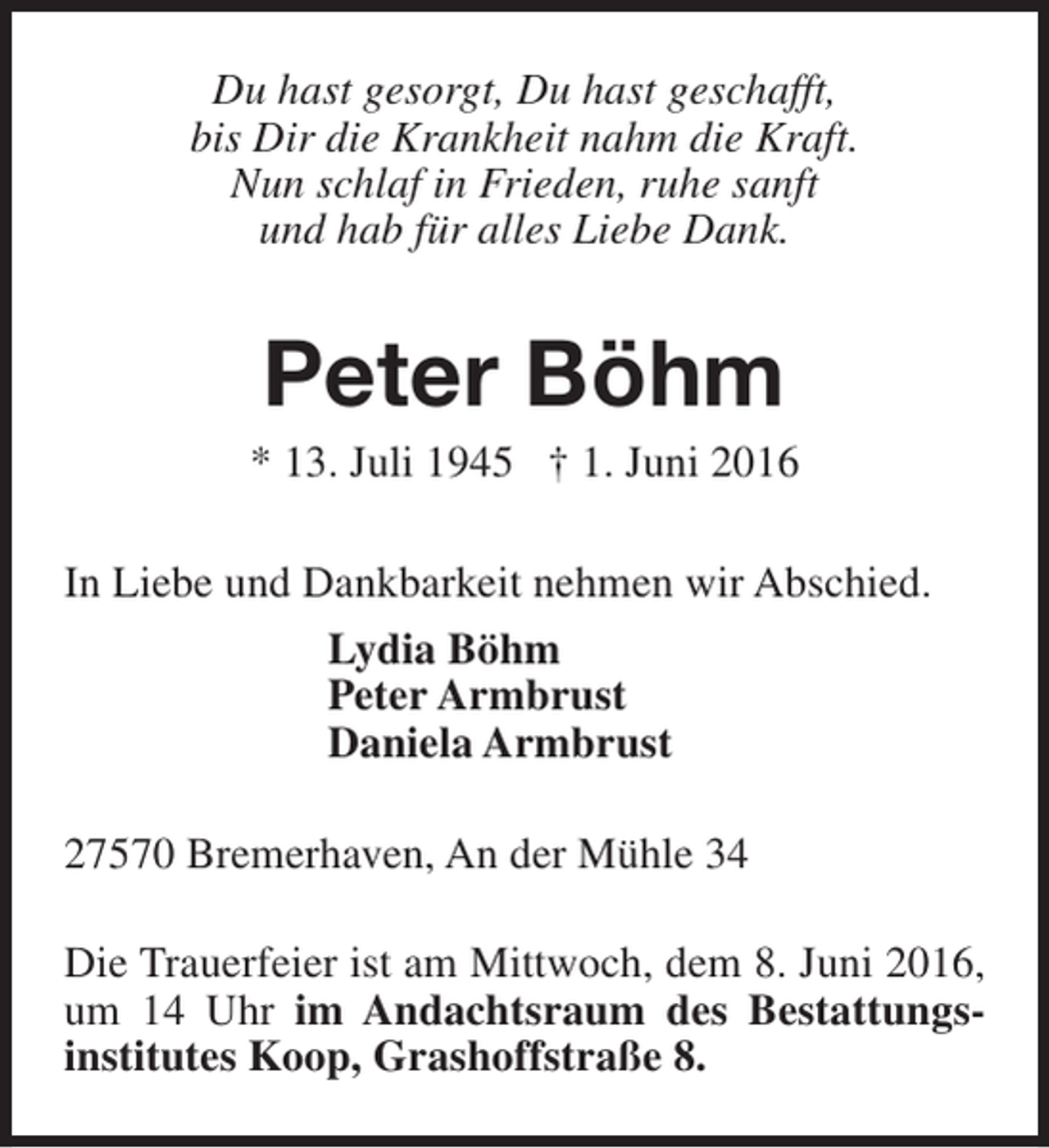 <p>Du hast gesorgt, Du hast geschafft,<br />bis Dir die Krankheit nahm die Kraft.<br />Nun schlaf in Frieden, ruhe sanft<br />und hab für alles Liebe Dank.</p><p>Peter Böhm</p><p>* 13. Juli 1945 † 1. Juni 2016<br />In Liebe und Dankbarkeit nehmen wir Abschied.<br />Lydia Böhm<br />Peter Armbrust<br />Daniela Armbrust<br />27570 Bremerhaven, An der Mühle 34<br />Die Trauerfeier ist am Mittwoch, dem 8. Juni 2016,<br />um 14 Uhr im Andachtsraum des Bestattungsinstitutes Koop, Grashoffstraße 8.</p>
