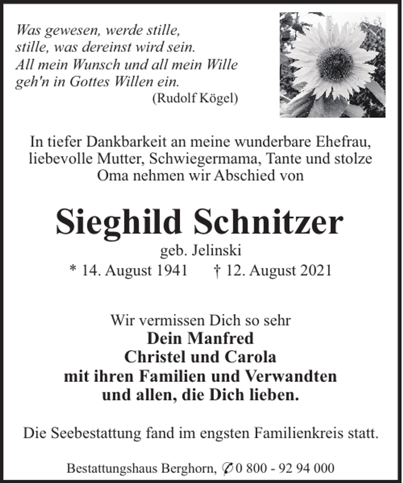 <p>Was gewesen, werde stille,<br />stille, was dereinst wird sein.<br />All mein Wunsch und all mein Wille<br />geh'n in Gottes Willen ein.<br />(Rudolf Kögel)</p><p>In tiefer Dankbarkeit an meine wunderbare Ehefrau,<br />liebevolle Mutter, Schwiegermama, Tante und stolze<br />Oma nehmen wir Abschied von</p><p>Sieghild Schnitzer<br />geb. Jelinski<br />* 14. August 1941<br />† 12. August 2021<br />Wir vermissen Dich so sehr</p><p>Dein Manfred<br />Christel und Carola<br />mit ihren Familien und Verwandten<br />und allen, die Dich lieben.<br />Die Seebestattung fand im engsten Familienkreis statt.<br />Bestattungshaus Berghorn, * 0 800 - 92 94 000</p>