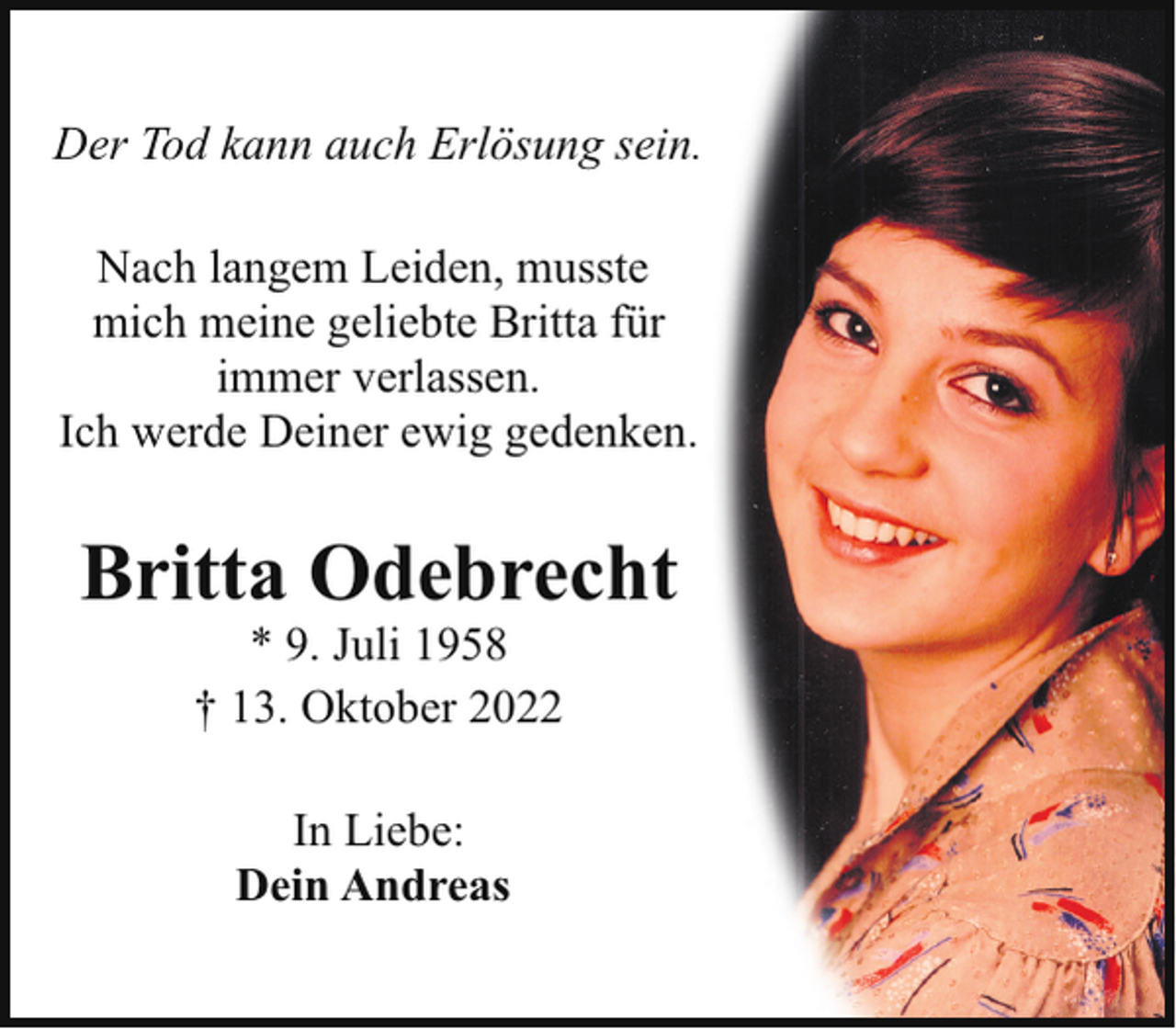 <p>Der Tod kann auch Erlösung sein.<br />Nach langem Leiden, musste<br />mich meine geliebte Britta für<br />immer verlassen.<br />Ich werde Deiner ewig gedenken.</p><p>Britta Odebrecht<br />* 9. Juli 1958<br />† 13. Oktober 2022<br />In Liebe:<br />Dein Andreas</p>