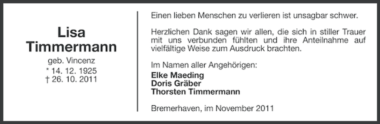 <p>Einen lieben Menschen zu verlieren ist unsagbar schwer.</p><p>Lisa<br />Timmermann<br />geb. Vincenz<br />* 14. 12. 1925<br />† 26. 10. 2011</p><p>Herzlichen Dank sagen wir allen, die sich in stiller Trauer<br />mit uns verbunden fühlten und ihre Anteilnahme auf<br />vielfältige Weise zum Ausdruck brachten.<br />Im Namen aller Angehörigen:<br />Elke Maeding<br />Doris Gräber<br />Thorsten Timmermann<br />Bremerhaven, im November 2011</p>