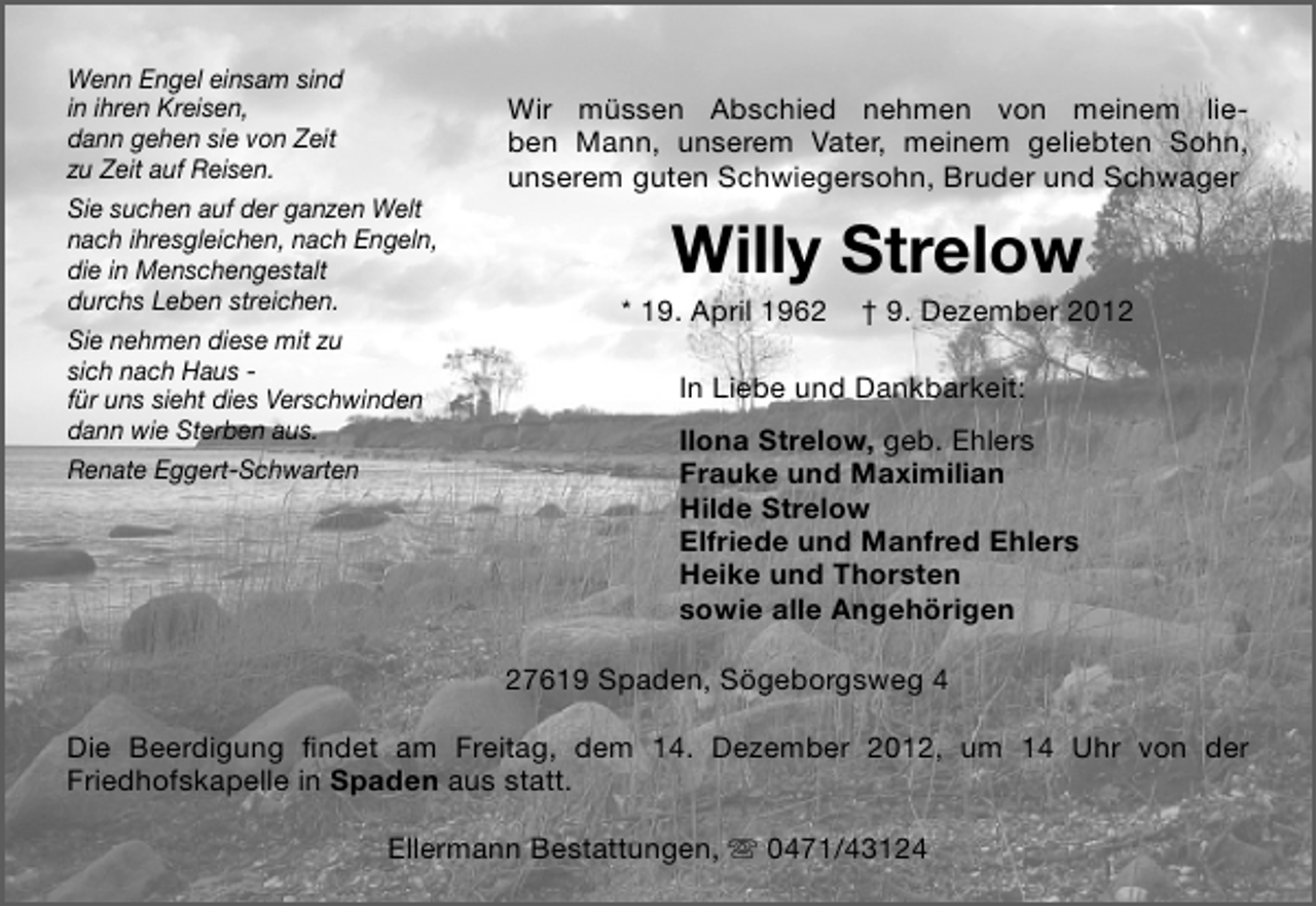 <p>Wenn Engel einsam sind<br />in ihren Kreisen,<br />dann gehen sie von Zeit<br />zu Zeit auf Reisen.<br />Sie suchen auf der ganzen Welt<br />nach ihresgleichen, nach Engeln,<br />die in Menschengestalt<br />durchs Leben streichen.<br />Sie nehmen diese mit zu<br />sich nach Haus für uns sieht dies Verschwinden<br />dann wie Sterben aus.<br />Renate Eggert-Schwarten</p><p>Wir müssen Abschied nehmen von meinem lieben Mann, unserem Vater, meinem geliebten Sohn,<br />unserem guten Schwiegersohn, Bruder und Schwager</p><p>Willy Strelow</p><p>* 19. April 1962</p><p>† 9. Dezember 2012</p><p>In Liebe und Dankbarkeit:<br />Ilona Strelow, geb. Ehlers<br />Frauke und Maximilian<br />Hilde Strelow<br />Elfriede und Manfred Ehlers<br />Heike und Thorsten<br />sowie alle Angehörigen<br />27619 Spaden, Sögeborgsweg 4</p><p>Die Beerdigung ﬁndet am Freitag, dem 14. Dezember 2012, um 14 Uhr von der<br />Friedhofskapelle in Spaden aus statt.<br />Ellermann Bestattungen,  0471/43124</p>