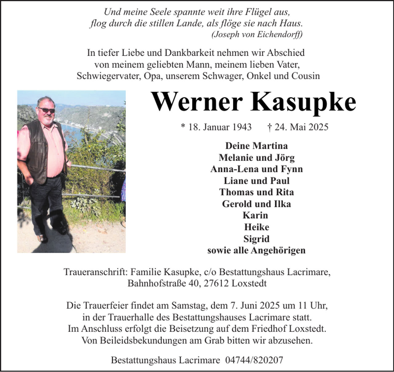 <p>Und meine Seele spannte weit ihre Flügel aus,<br />flog durch die stillen Lande, als flöge sie nach Haus.<br />(Joseph von Eichendorff)</p><p>In tiefer Liebe und Dankbarkeit nehmen wir Abschied<br />von meinem geliebten Mann, meinem lieben Vater,<br />Schwiegervater, Opa, unserem Schwager, Onkel und Cousin</p><p>Werner Kasupke<br />* 18. Januar 1943</p><p>† 24. Mai 2025</p><p>Deine Martina<br />Melanie und Jörg<br />Anna-Lena und Fynn<br />Liane und Paul<br />Thomas und Rita<br />Gerold und Ilka<br />Karin<br />Heike<br />Sigrid<br />sowie alle Angehörigen<br />Traueranschrift: Familie Kasupke, c/o Bestattungshaus Lacrimare,<br />Bahnhofstraße 40, 27612 Loxstedt<br />Die Trauerfeier findet am Samstag, dem 7. Juni 2025 um 11 Uhr,<br />in der Trauerhalle des Bestattungshauses Lacrimare statt.<br />Im Anschluss erfolgt die Beisetzung auf dem Friedhof Loxstedt.<br />Von Beileidsbekundungen am Grab bitten wir abzusehen.<br />Bestattungshaus Lacrimare 04744/820207</p>