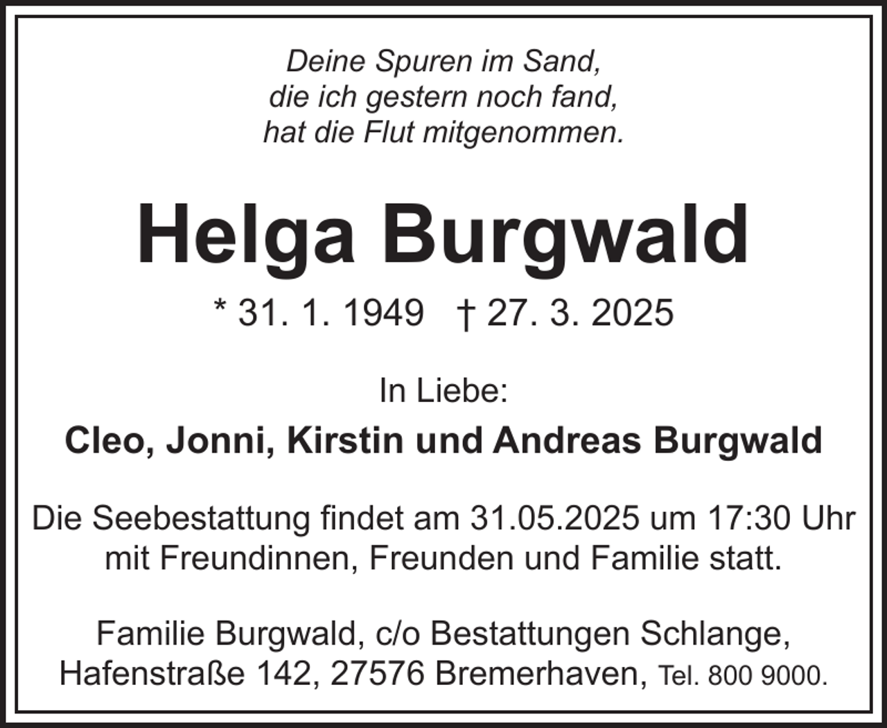 <p>Deine Spuren im Sand,<br />die ich gestern noch fand,<br />hat die Flut mitgenommen.</p><p>Helga Burgwald<br />* 31. 1. 1949 † 27. 3. 2025<br />In Liebe:</p><p>Cleo, Jonni, Kirstin und Andreas Burgwald<br />Die Seebestattung findet am 31.05.2025 um 17:30 Uhr<br />mit Freundinnen, Freunden und Familie statt.<br />Familie Burgwald, c/o Bestattungen Schlange,<br />Hafenstraße 142, 27576 Bremerhaven, Tel. 800 9000.</p>