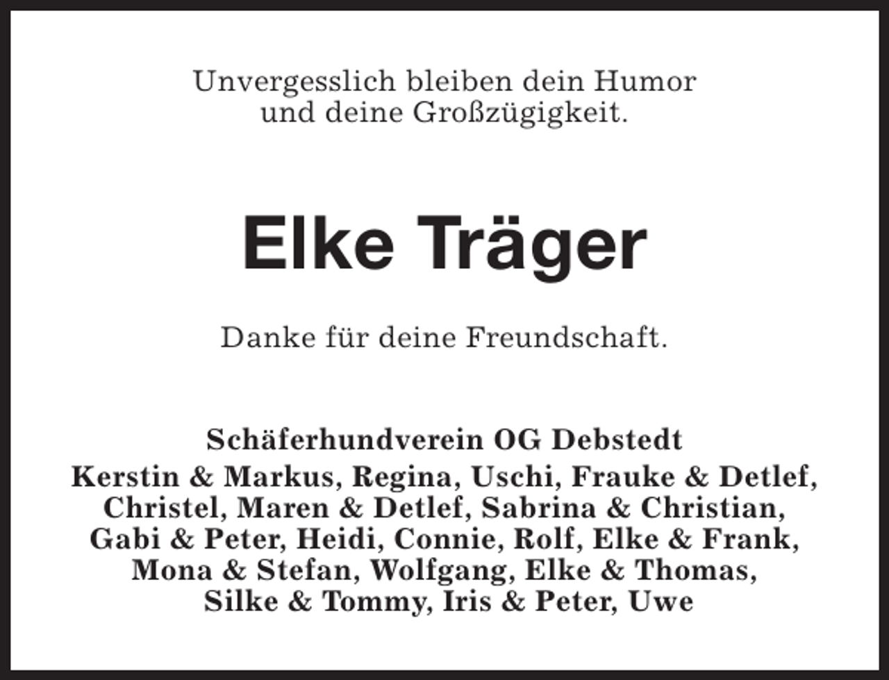 <p>Unvergesslich bleiben dein Humor<br />und deine Großzügigkeit.</p><p>Elke Träger<br />Danke für deine Freundschaft.<br />Schäferhundverein OG Debstedt<br />Kerstin &amp; Markus, Regina, Uschi, Frauke &amp; Detlef,<br />Christel, Maren &amp; Detlef, Sabrina &amp; Christian,<br />Gabi &amp; Peter, Heidi, Connie, Rolf, Elke &amp; Frank,<br />Mona &amp; Stefan, Wolfgang, Elke &amp; Thomas,<br />Silke &amp; Tommy, Iris &amp; Peter, Uwe</p>