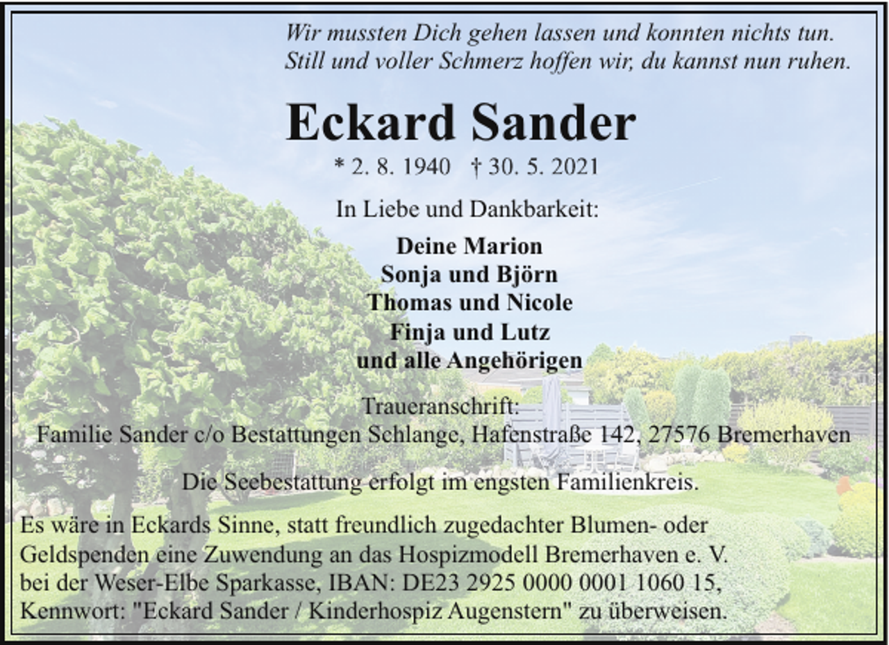 <p>Wir mussten Dich gehen lassen und konnten nichts tun.<br />Still und voller Schmerz hoffen wir, du kannst nun ruhen.</p><p>Eckard Sander<br />In Liebe und Dankbarkeit:<br />Deine Marion<br />Sonja und Björn<br />Thomas und Nicole<br />Finja und Lutz<br />und alle Angehörigen<br />Traueranschrift:<br />Familie Sander c/o Bestattungen Schlange, Hafenstraße 142, 27576 Bremerhaven<br />Die Seebestattung erfolgt im engsten Familienkreis.<br />Es wäre in Eckards Sinne, statt freundlich zugedachter Blumen- oder<br />Geldspenden eine Zuwendung an das Hospizmodell Bremerhaven e. V.<br />bei der Weser-Elbe Sparkasse, IBAN: DE23 2925 0060 15,<br />Kennwort: "Eckard Sander / Kinderhospiz Augenstern" zu überweisen.</p>