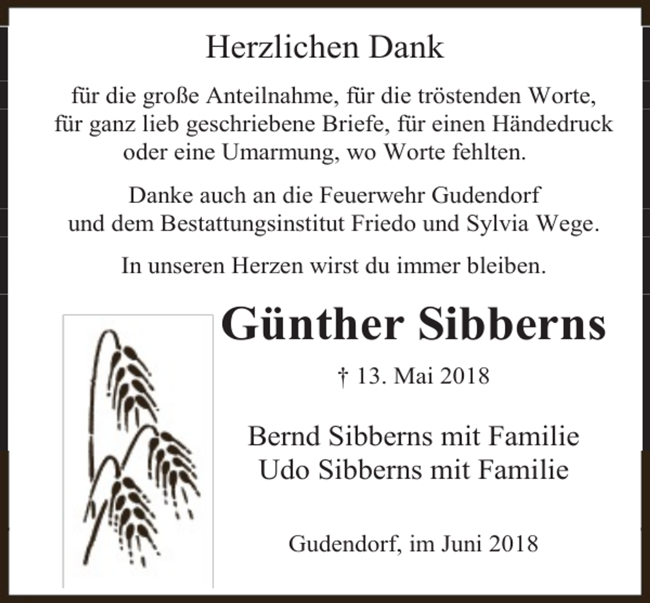 <p>Herzlichen Dank<br />für die große Anteilnahme, für die tröstenden Worte,<br />für ganz lieb geschriebene Briefe, für einen Händedruck<br />oder eine Umarmung, wo Worte fehlten.<br />Danke auch an die Feuerwehr Gudendorf<br />und dem Bestattungsinstitut Friedo und Sylvia Wege.<br />In unseren Herzen wirst du immer bleiben.</p><p>Günther Sibberns<br />† 13. Mai 2018</p><p>Bernd Sibberns mit Familie<br />Udo Sibberns mit Familie<br />Gudendorf, im Juni 2018</p>