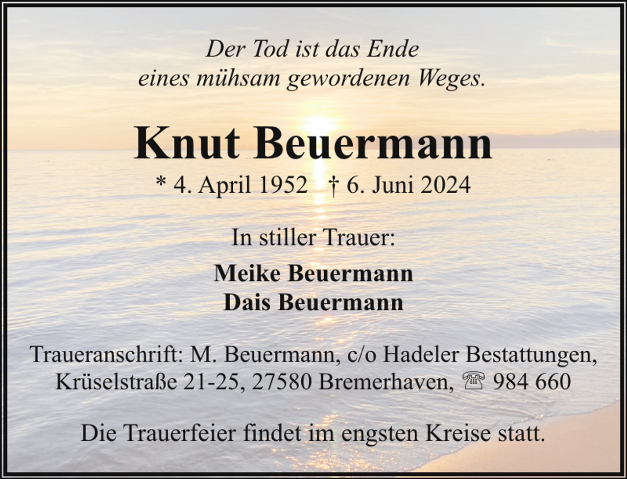 <p>Der Tod ist das Ende<br />eines mühsam gewordenen Weges.</p><p>Knut Beuermann<br />* 4. April 1952 † 6. Juni 2024<br />In stiller Trauer:<br />Meike Beuermann<br />Dais Beuermann<br />Traueranschrift: M. Beuermann, c/o Hadeler Bestattungen,<br />Krüselstraße 21-25, 27580 Bremerhaven, ' 984 660</p><p>Die Trauerfeier findet im engsten Kreise statt.</p>
