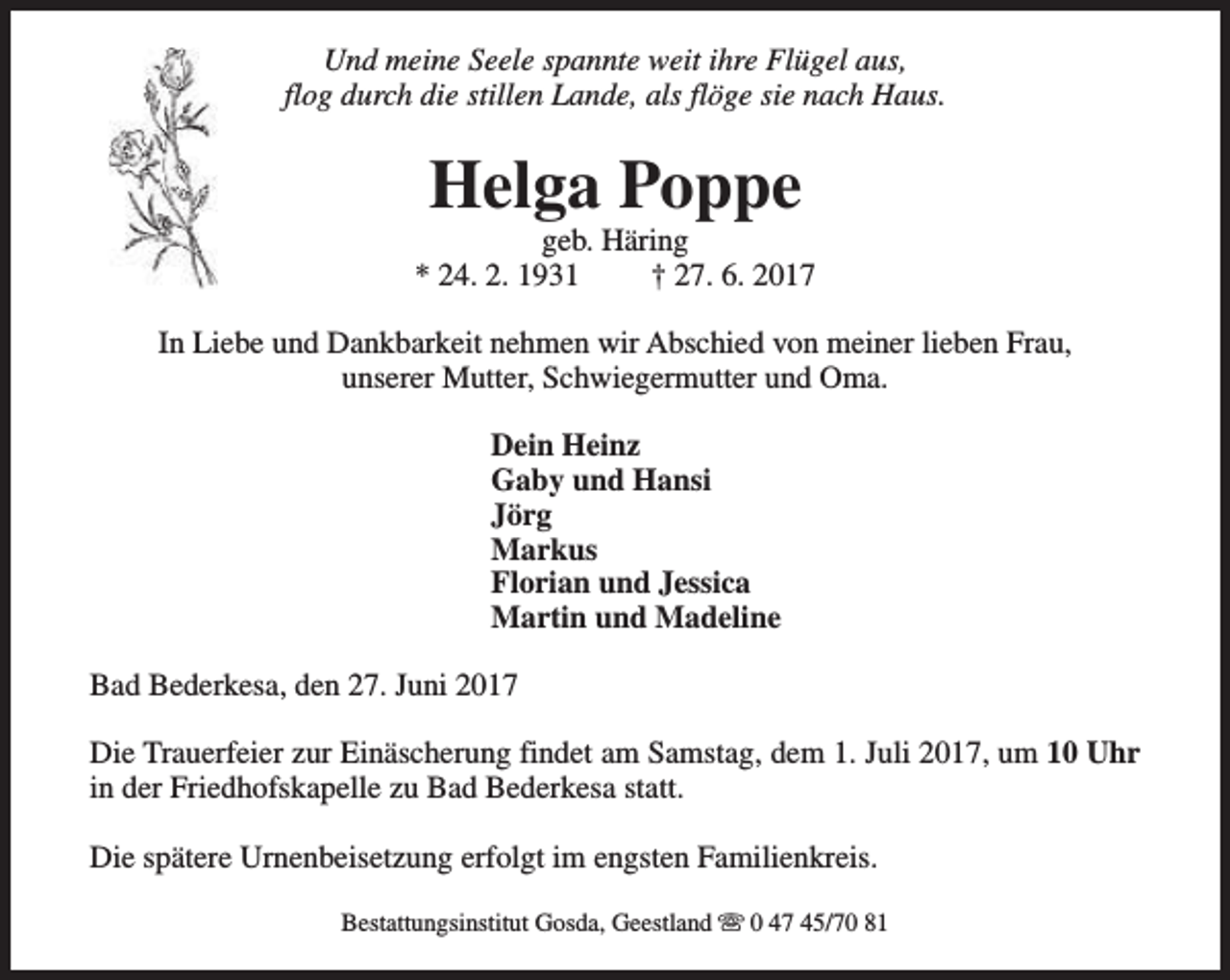 <p>Und meine Seele spannte weit ihre Flügel aus,<br />flog durch die stillen Lande, als flöge sie nach Haus.</p><p>Helga Poppe</p><p>geb. Häring<br />* 24. 2. 1931<br />† 27. 6. 2017<br />In Liebe und Dankbarkeit nehmen wir Abschied von meiner lieben Frau,<br />unserer Mutter, Schwiegermutter und Oma.<br />Dein Heinz<br />Gaby und Hansi<br />Jörg<br />Markus<br />Florian und Jessica<br />Martin und Madeline<br />Bad Bederkesa, den 27. Juni 2017<br />Die Trauerfeier zur Einäscherung findet am Samstag, dem 1. Juli 2017, um 10 Uhr<br />in der Friedhofskapelle zu Bad Bederkesa statt.<br />Die spätere Urnenbeisetzung erfolgt im engsten Familienkreis.<br />Bestattungsinstitut Gosda, Geestland s 0 47 45/70 81</p>
