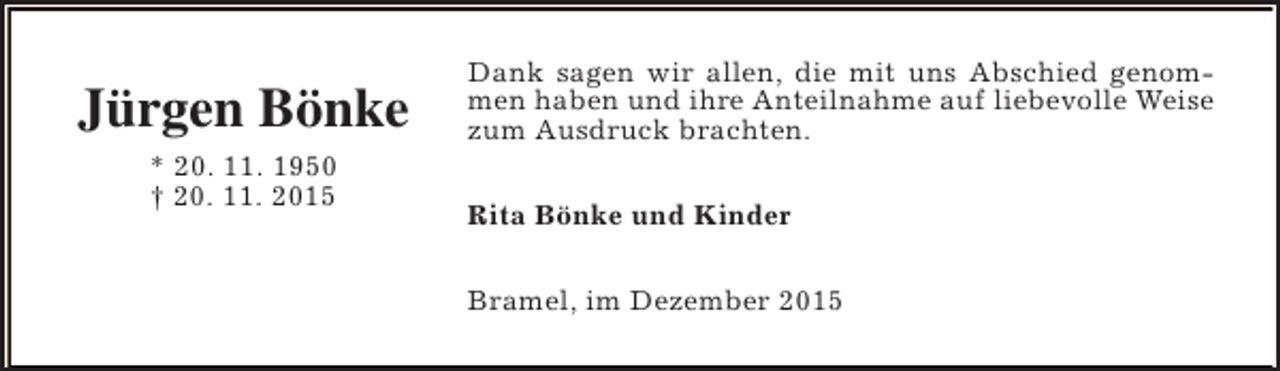 <p>Jürgen Bönke<br />* 20. 11. 1950<br />† 20. 11. 2015</p><p>Dank sagen wir allen, die mit uns Abschied genommen haben und ihre Anteilnahme auf liebevolle Weise<br />zum Ausdruck brachten.<br />Rita Bönke und Kinder<br />Bramel, im Dezember 2015</p>