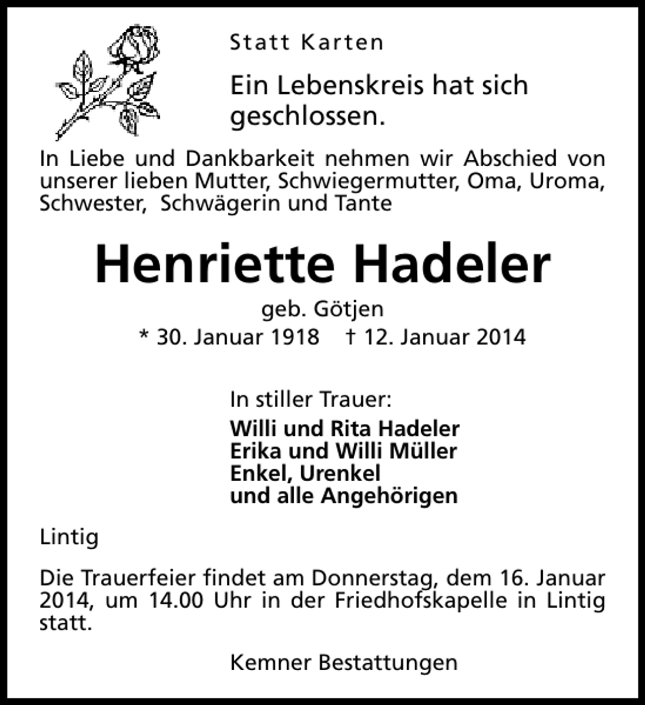 <p>Statt Karten</p><p>Ein Lebenskreis hat sich<br />geschlossen.<br />In Liebe und Dankbarkeit nehmen wir Abschied von<br />unserer lieben Mutter, Schwiegermutter, Oma, Uroma,<br />Schwester, Schwägerin und Tante</p><p>Henriette Hadeler<br />geb. Götjen<br />* 30. Januar 1918 † 12. Januar 2014<br />In stiller Trauer:<br />Willi und Rita Hadeler<br />Erika und Willi Müller<br />Enkel, Urenkel<br />und alle Angehörigen<br />Lintig<br />Die Trauerfeier findet am Donnerstag, dem 16. Januar<br />2014, um 14.00 Uhr in der Friedhofskapelle in Lintig<br />statt.<br />Kemner Bestattungen</p>