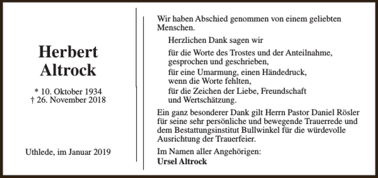 <p>Herbert<br />Altrock<br />* 10. Oktober 1934<br />† 26. November 2018</p><p>Uthlede, im Januar 2019</p><p>Wir haben Abschied genommen von einem geliebten<br />Menschen.<br />Herzlichen Dank sagen wir<br />für die Worte des Trostes und der Anteilnahme,<br />gesprochen und geschrieben,<br />für eine Umarmung, einen Händedruck,<br />wenn die Worte fehlten,<br />für die Zeichen der Liebe, Freundschaft<br />und Wertschätzung.<br />Ein ganz besonderer Dank gilt Herrn Pastor Daniel Rösler<br />für seine sehr persönliche und bewegende Trauerrede und<br />dem Bestattungsinstitut Bullwinkel für die würdevolle<br />Ausrichtung der Trauerfeier.<br />Im Namen aller Angehörigen:<br />Ursel Altrock</p>