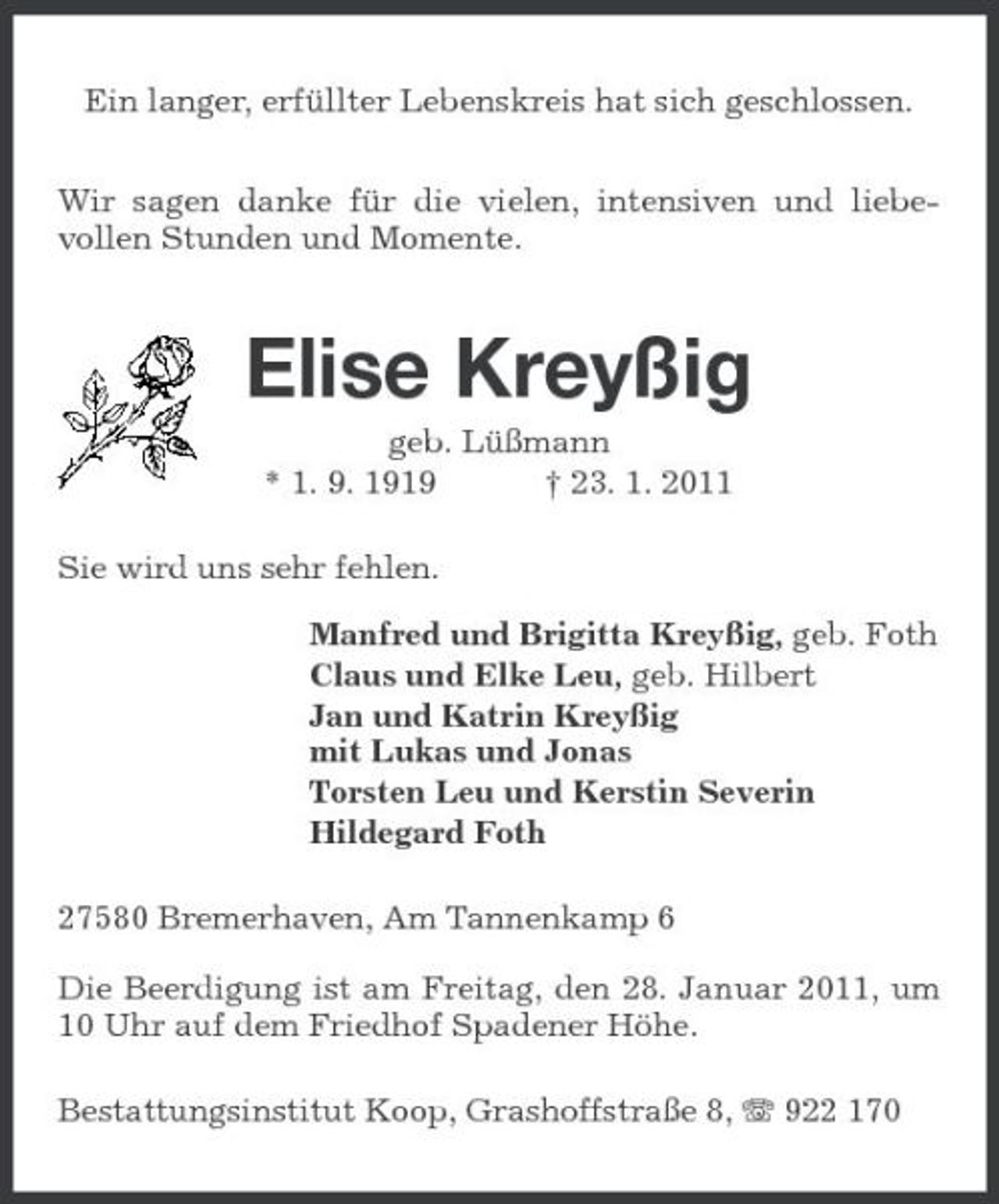 <p>Ein langer, erfüllter Lebenskreis hat sich geschlossen. Wir sagen danke für die vielen, intensiven und liebevollen Stunden und Momente.</p><p>Elise Kreyßig<br />geb. Lüßmann * 1. 9. 1919 † 23. 1. 2011 Sie wird uns sehr fehlen. Manfred und Brigitta Kreyßig, geb. Foth Claus und Elke Leu, geb. Hilbert Jan und Katrin Kreyßig mit Lukas und Jonas Torsten Leu und Kerstin Severin Hildegard Foth 27580 Bremerhaven, Am Tannenkamp 6 Die Beerdigung ist am Freitag, den 28. Januar 2011, um 10 Uhr auf dem Friedhof Spadener Höhe. Bestattungsinstitut Koop, Grashoffstraße 8, 922 170</p>