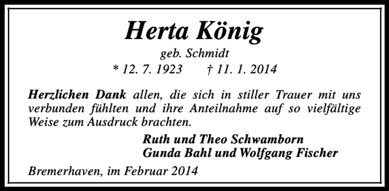 <p>Herta König</p><p>geb. Schmidt<br />* 12. 7. 1923<br />† 11. 1. 2014<br />Herzlichen Dank allen, die sich in stiller Trauer mit uns<br />verbunden fühlten und ihre Anteilnahme auf so vielfältige<br />Weise zum Ausdruck brachten.<br />Ruth und Theo Schwamborn<br />Gunda Bahl und Wolfgang Fischer<br />Bremerhaven, im Februar 2014</p>