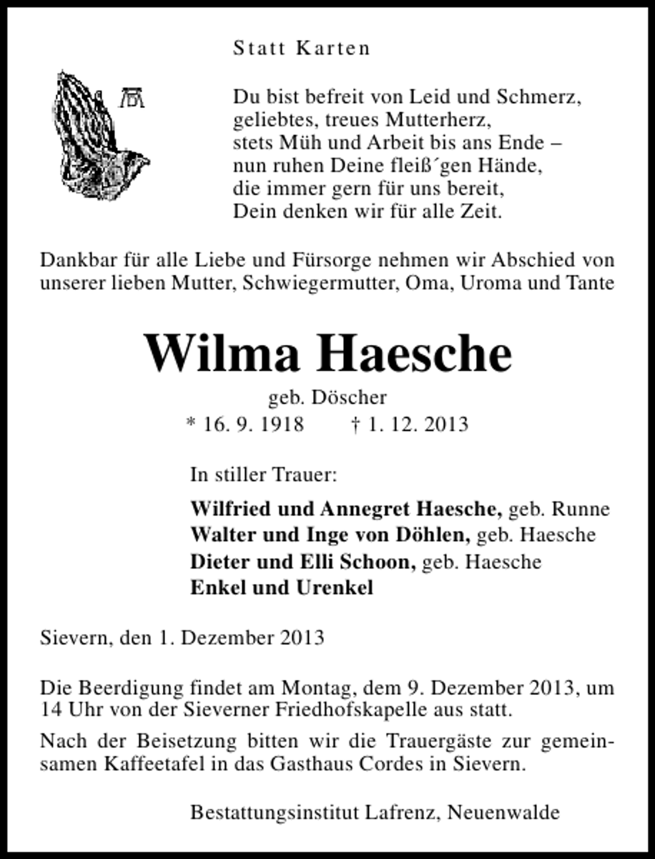 <p>Statt Karten<br />Du bist befreit von Leid und Schmerz,<br />geliebtes, treues Mutterherz,<br />stets Müh und Arbeit bis ans Ende –<br />nun ruhen Deine fleiß´gen Hände,<br />die immer gern für uns bereit,<br />Dein denken wir für alle Zeit.<br />Dankbar für alle Liebe und Fürsorge nehmen wir Abschied von<br />unserer lieben Mutter, Schwiegermutter, Oma, Uroma und Tante</p><p>Wilma Haesche<br />geb. Döscher<br />* 16. 9. 1918<br />† 1. 12. 2013<br />In stiller Trauer:<br />Wilfried und Annegret Haesche, geb. Runne<br />Walter und Inge von Döhlen, geb. Haesche<br />Dieter und Elli Schoon, geb. Haesche<br />Enkel und Urenkel<br />Sievern, den 1. Dezember 2013<br />Die Beerdigung findet am Montag, dem 9. Dezember 2013, um<br />14 Uhr von der Sieverner Friedhofskapelle aus statt.<br />Nach der Beisetzung bitten wir die Trauergäste zur gemeinsamen Kaffeetafel in das Gasthaus Cordes in Sievern.<br />Bestattungsinstitut Lafrenz, Neuenwalde</p>