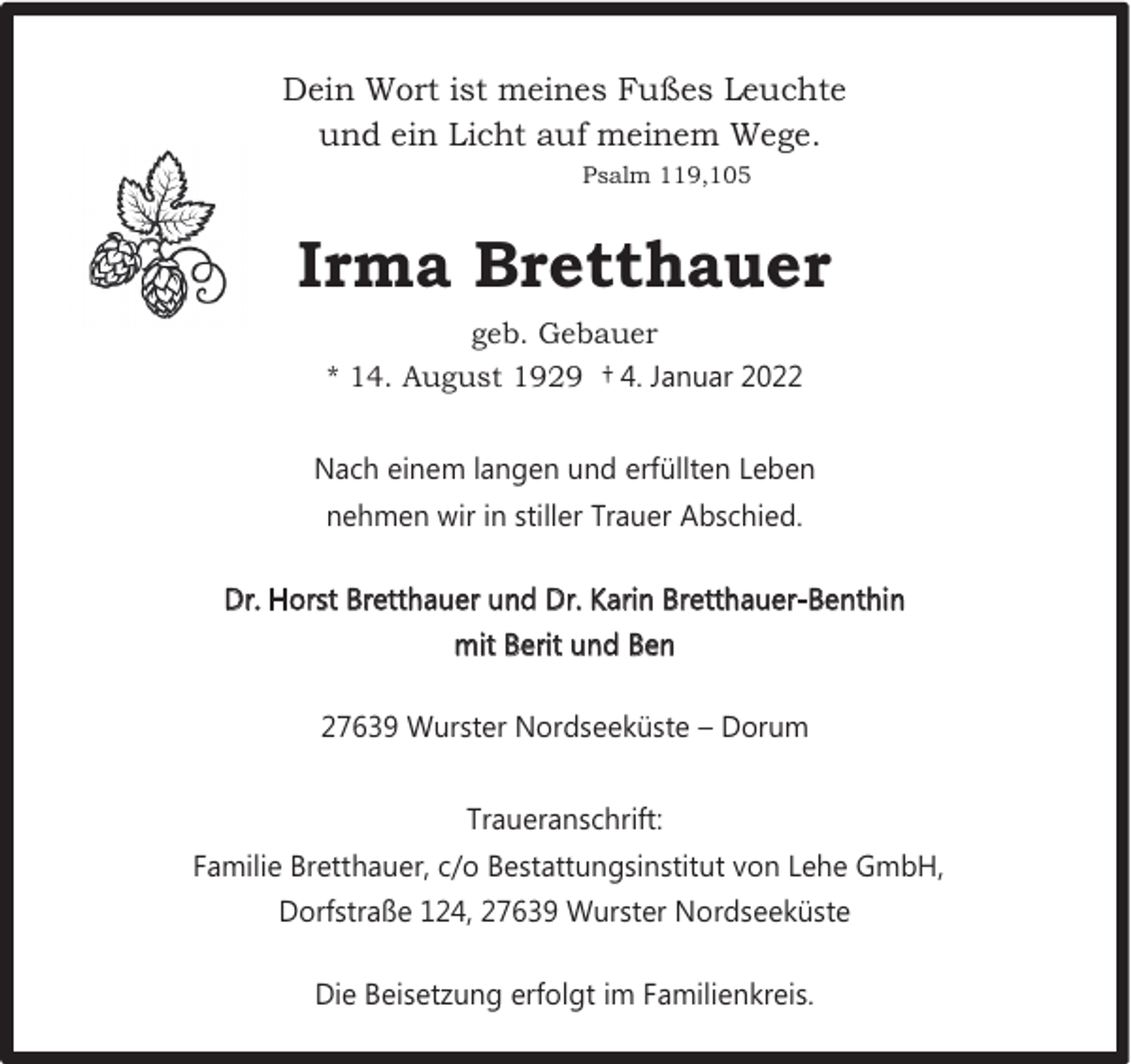 <p>Dein Wort ist meines Fußes Leuchte<br />und ein Licht auf meinem Wege.<br />Psalm 119,105</p>
<p>Irma Bretthauer<br />geb. Gebauer<br />* 14. August 1929 † 4. Januar 2022<br />Nach einem langen und erfüllten Leben<br />nehmen wir in stiller Trauer Abschied.<br />Dr. Horst Bretthauer und Dr. Karin Bretthauer-Benthin<br />mit Berit und Ben<br />27639 Wurster Nordseeküste – Dorum<br />Traueranschrift:<br />Familie Bretthauer, c/o Bestattungsinstitut von Lehe GmbH,<br />Dorfstraße 124, 27639 Wurster Nordseeküste<br />Die Beisetzung erfolgt im Familienkreis.</p>