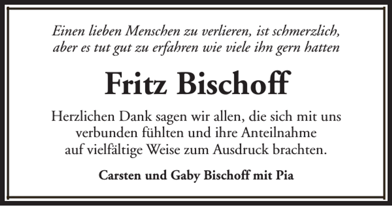<p>Einen lieben Menschen zu verlieren, ist schmerzlich,<br />aber es tut gut zu erfahren wie viele ihn gern hatten</p><p>Fritz Bischoff<br />Herzlichen Dank sagen wir allen, die sich mit uns<br />verbunden fühlten und ihre Anteilnahme<br />auf vielfältige Weise zum Ausdruck brachten.<br />Carsten und Gaby Bischoff mit Pia</p>