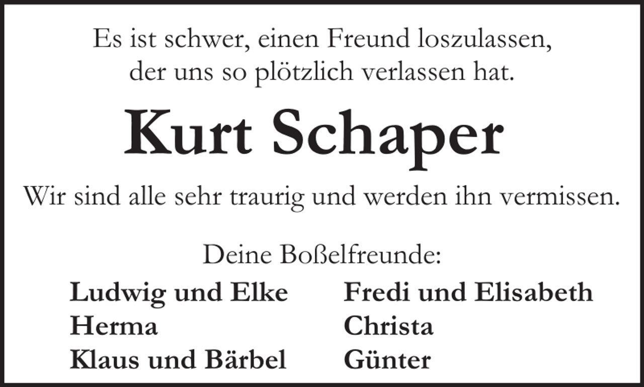 <p>Es ist schwer, einen Freund loszulassen,<br />der uns so plötzlich verlassen hat.</p><p>Kurt Schaper</p><p>Wir sind alle sehr traurig und werden ihn vermissen.<br />Deine Boßelfreunde:<br />Ludwig und Elke<br />Fredi und Elisabeth<br />Herma<br />Christa<br />Klaus und Bärbel<br />Günter</p>