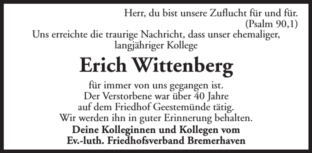 <p>Herr, du bist unsere Zuflucht für und für.<br />(Psalm 90,1)<br />Uns erreichte die traurige Nachricht, dass unser ehemaliger,<br />langjähriger Kollege</p><p>Erich Wittenberg</p><p>für immer von uns gegangen ist.<br />Der Verstorbene war über 40 Jahre<br />auf dem Friedhof Geestemünde tätig.<br />Wir werden ihn in guter Erinnerung behalten.<br />Deine Kolleginnen und Kollegen vom<br />Ev.-luth. Friedhofsverband Bremerhaven</p>