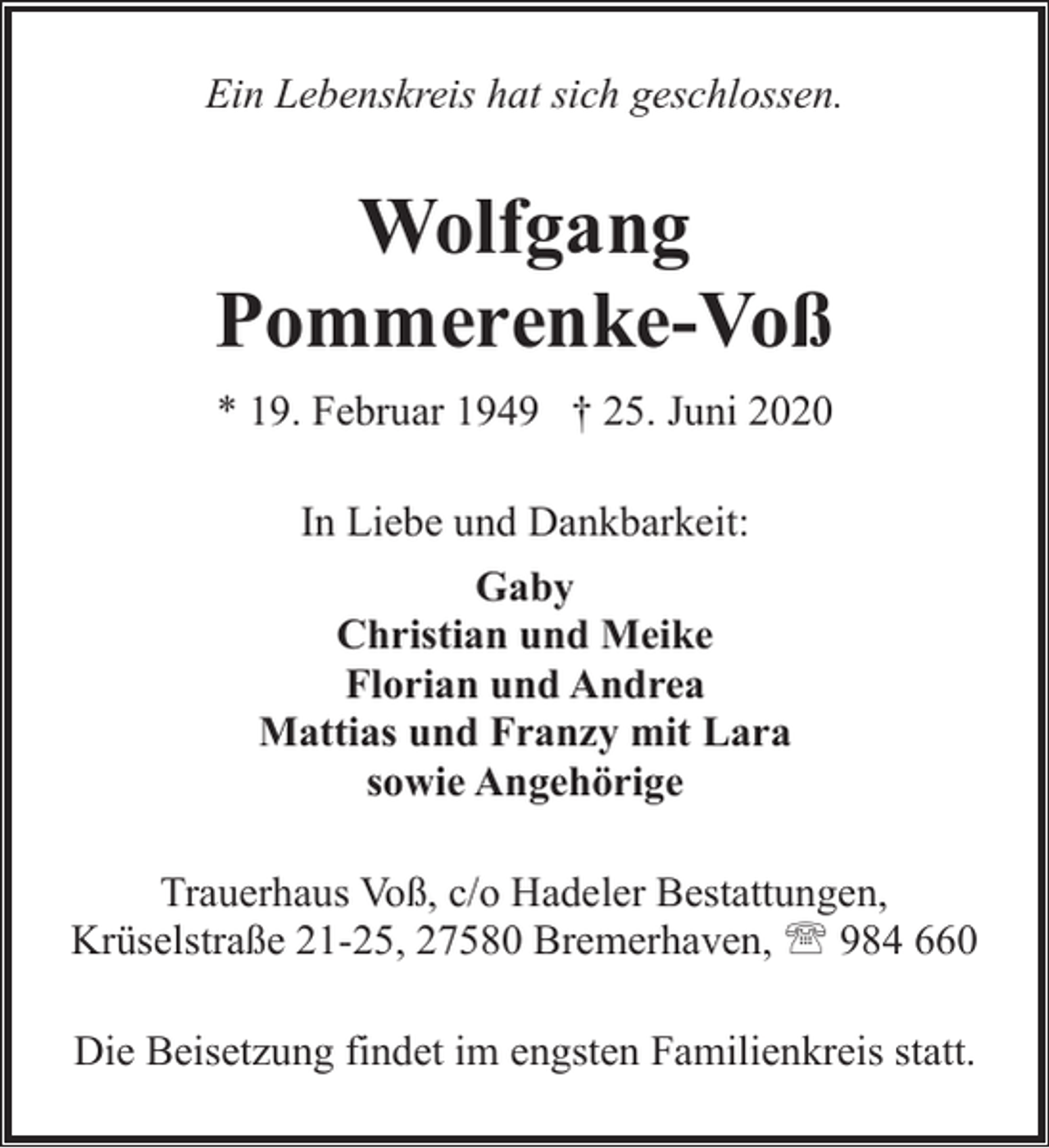 <p>Ein Lebenskreis hat sich geschlossen.</p><p>Wolfgang<br />Pommerenke-Voß<br />* 19. Februar 1949 † 25. Juni 2020<br />In Liebe und Dankbarkeit:<br />Gaby<br />Christian und Meike<br />Florian und Andrea<br />Mattias und Franzy mit Lara<br />sowie Angehörige<br />Trauerhaus Voß, c/o Hadeler Bestattungen,<br />Krüselstraße 21-25, 27580 Bremerhaven, ' 984 660<br />Die Beisetzung findet im engsten Familienkreis statt.</p>