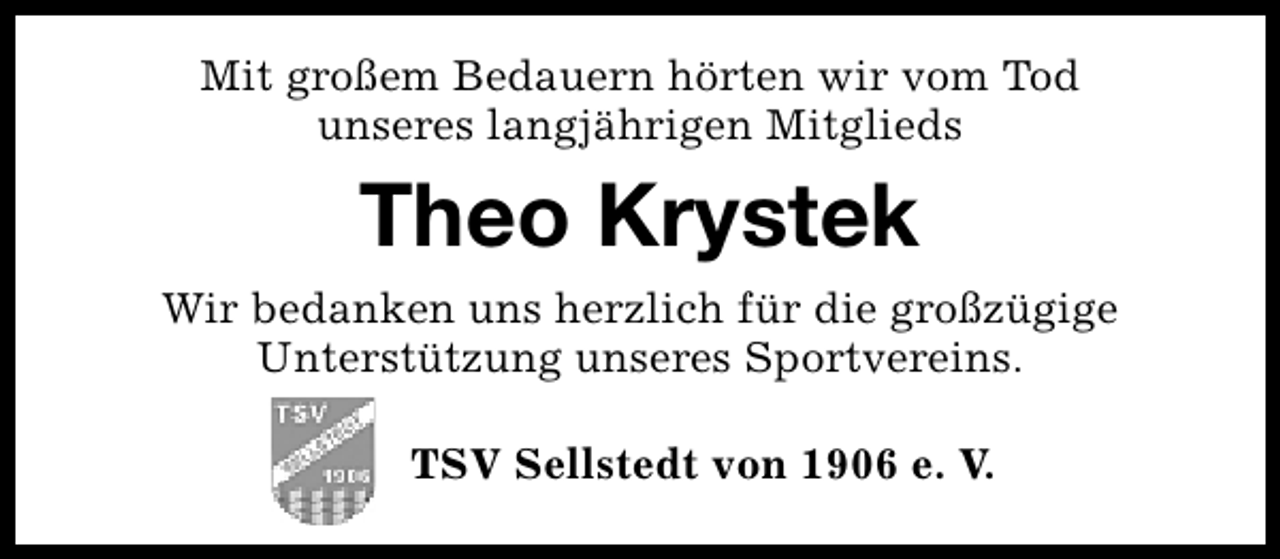 <p>Mit großem Bedauern hörten wir vom Tod<br />unseres langjährigen Mitglieds</p><p>Theo Krystek<br />Wir bedanken uns herzlich für die großzügige<br />Unterstützung unseres Sportvereins.<br />TSV Sellstedt von 1906 e. V.</p>