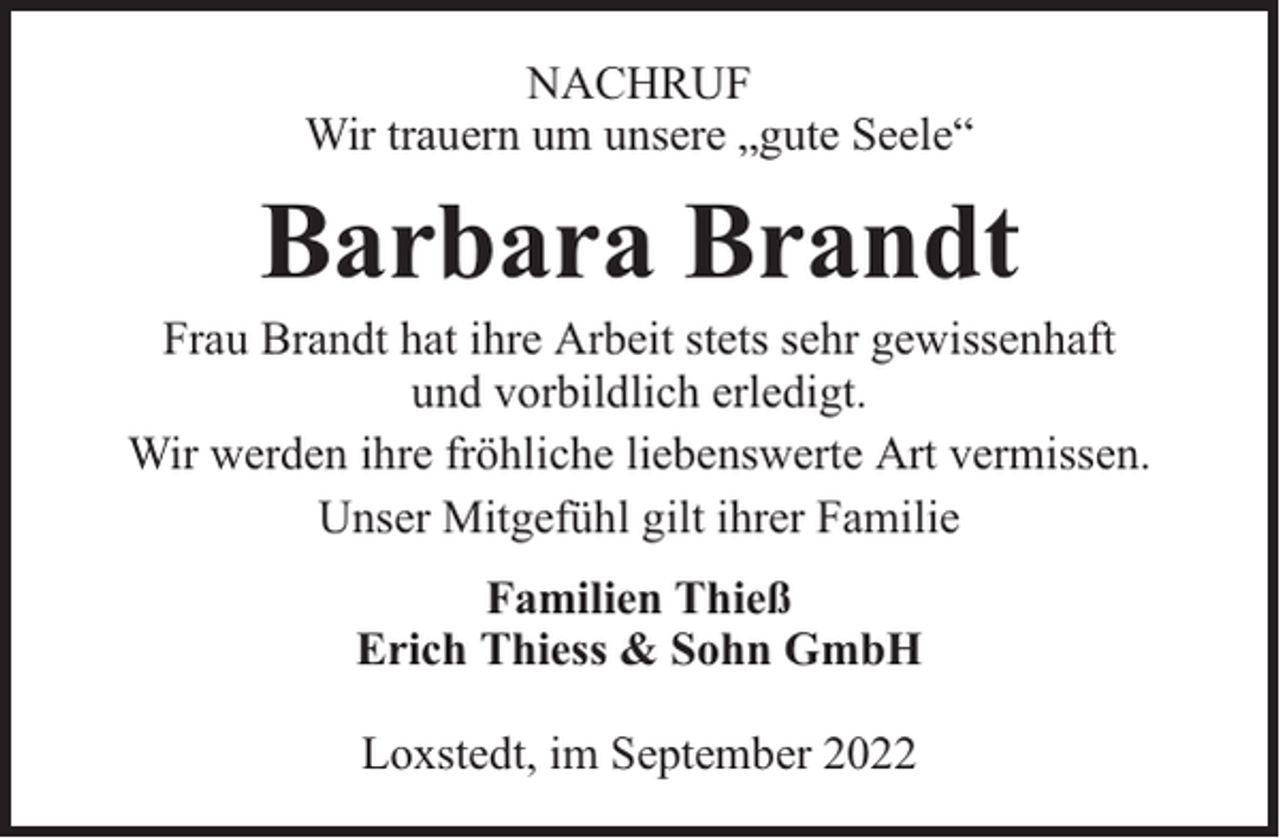 <p>NACHRUF<br />Wir trauern um unsere „gute Seele“</p><p>Barbara Brandt</p><p>Frau Brandt hat ihre Arbeit stets sehr gewissenhaft<br />und vorbildlich erledigt.<br />Wir werden ihre fröhliche liebenswerte Art vermissen.<br />Unser Mitgefühl gilt ihrer Familie<br />Familien Thieß<br />Erich Thiess &amp; Sohn GmbH<br />Loxstedt, im September 2022</p>