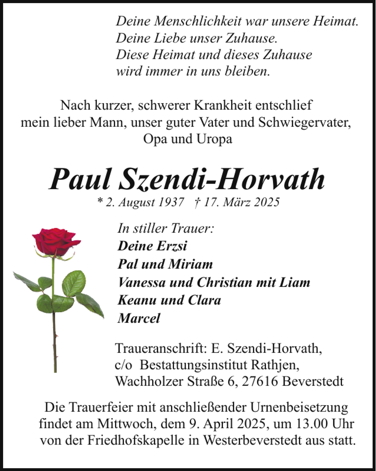 <p>Deine Menschlichkeit war unsere Heimat.<br />Deine Liebe unser Zuhause.<br />Diese Heimat und dieses Zuhause<br />wird immer in uns bleiben.<br />Nach kurzer, schwerer Krankheit entschlief<br />mein lieber Mann, unser guter Vater und Schwiegervater,<br />Opa und Uropa</p><p>Paul Szendi-Horvath<br />* 2. August 1937 † 17. März 2025</p><p>In stiller Trauer:<br />Deine Erzsi<br />Pal und Miriam<br />Vanessa und Christian mit Liam<br />Keanu und Clara<br />Marcel<br />Traueranschrift: E. Szendi-Horvath,<br />c/o Bestattungsinstitut Rathjen,<br />Wachholzer Straße 6, 27616 Beverstedt<br />Die Trauerfeier mit anschließender Urnenbeisetzung<br />findet am Mittwoch, dem 9. April 2025, um 13.00 Uhr<br />von der Friedhofskapelle in Westerbeverstedt aus statt.</p>