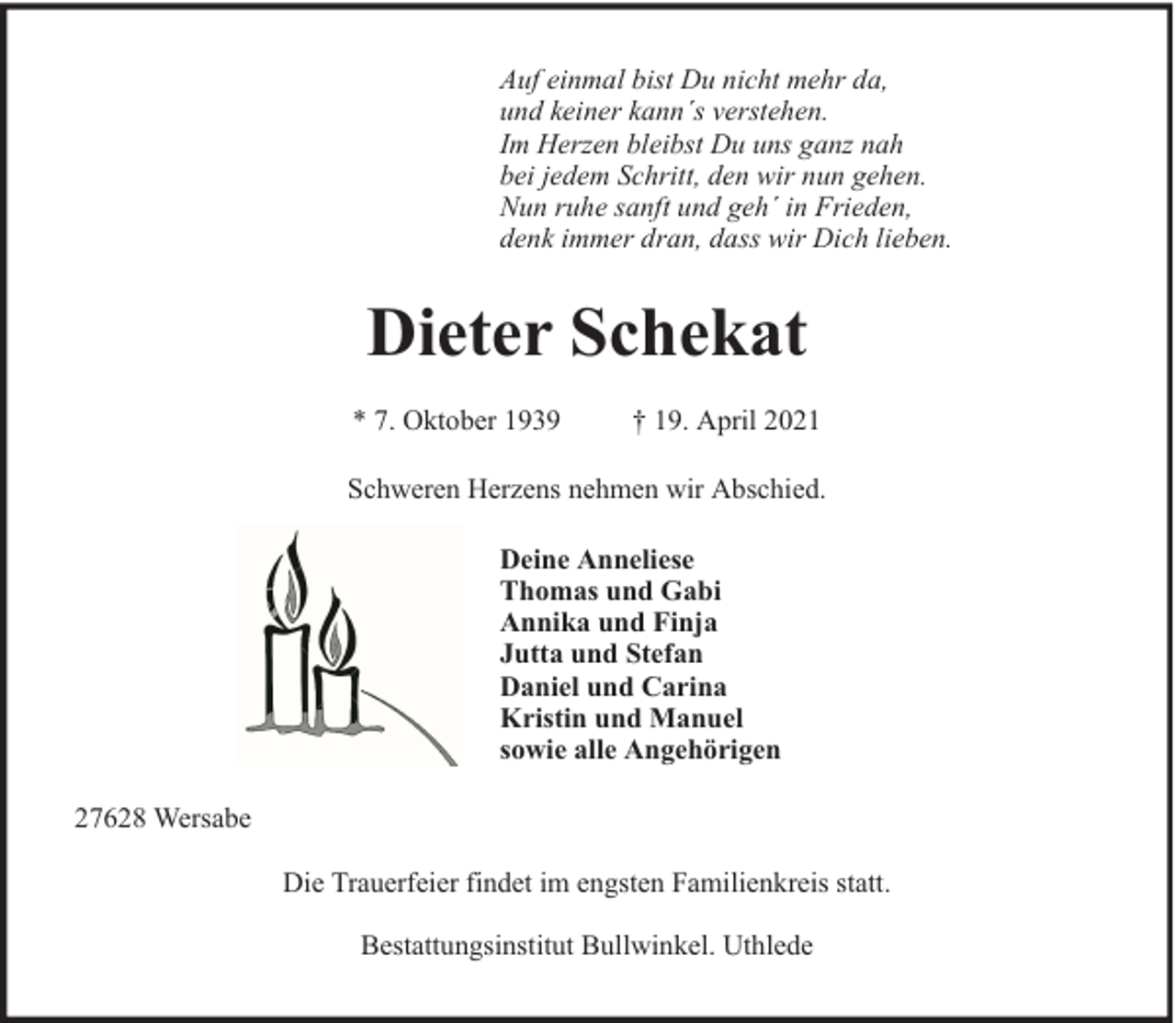 <p>Auf einmal bist Du nicht mehr da,<br />und keiner kann´s verstehen.<br />Im Herzen bleibst Du uns ganz nah<br />bei jedem Schritt, den wir nun gehen.<br />Nun ruhe sanft und geh´ in Frieden,<br />denk immer dran, dass wir Dich lieben.</p><p>Dieter Schekat<br />* 7. Oktober 1939</p><p>† 19. April 2021</p><p>Schweren Herzens nehmen wir Abschied.<br />Deine Anneliese<br />Thomas und Gabi<br />Annika und Finja<br />Jutta und Stefan<br />Daniel und Carina<br />Kristin und Manuel<br />sowie alle Angehörigen<br />27628 Wersabe<br />Die Trauerfeier findet im engsten Familienkreis statt.<br />Bestattungsinstitut Bullwinkel. Uthlede</p>