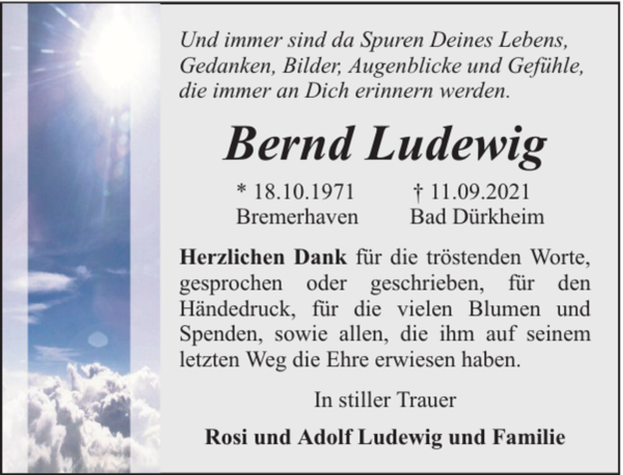 <p>Und immer sind da Spuren Deines Lebens,<br />Gedanken, Bilder, Augenblicke und Gefühle,<br />die immer an Dich erinnern werden.</p><p>Bernd Ludewig<br />* 18.10.1971<br />Bremerhaven</p><p>† 11.09.2021<br />Bad Dürkheim</p><p>Herzlichen Dank für die tröstenden Worte,<br />gesprochen oder geschrieben, für den<br />Händedruck, für die vielen Blumen und<br />Spenden, sowie allen, die ihm auf seinem<br />letzten Weg die Ehre erwiesen haben.<br />In stiller Trauer<br />Rosi und Adolf Ludewig und Familie</p>