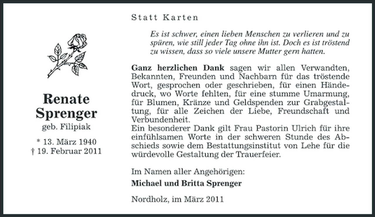<p>Statt Karten</p><p>Es ist schwer, einen lieben Menschen zu verlieren und zu spüren, wie still jeder Tag ohne ihn ist. Doch es ist tröstend zu wissen, dass so viele unsere Mutter gern hatten.<br />Ganz herzlichen Dank sagen wir allen Verwandten, Bekannten, Freunden und Nachbarn für das tröstende Wort, gesprochen oder geschrieben, für einen Händedruck, wo Worte fehlten, für eine stumme Umarmung, für Blumen, Kränze und Geldspenden zur Grabgestaltung, für alle Zeichen der Liebe, Freundschaft und Verbundenheit. Ein besonderer Dank gilt Frau Pastorin Ulrich für ihre einfühlsamen Worte in der schweren Stunde des Abschieds sowie dem Bestattungsinstitut von Lehe für die würdevolle Gestaltung der Trauerfeier. Im Namen aller Angehörigen: Michael und Britta Sprenger Nordholz, im März 2011</p><p>Renate Sprenger<br />geb. Filipiak * 13. März 1940 † 19. Februar 2011</p>